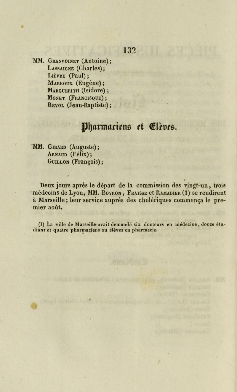 MM. Granvoinet (Antoine); Lassaigne (Charles); Lièvre (Paul) ; Mabboux (Eugène); Marguerith (Isidore) ; Monet (Francisque); Revol (Jean-Baptiste); ftyarmarints et QÊlme. MM. Girard (Auguste); Arnaud (Félix); Guillon (François) ; Deux jours après le départ de la commission des vingt-un, trois médecins de Lyon, MM. Boyron , Fraisse et Ramadier (1) se rendirent à Marseille ; leur service auprès des cholériques commença le pre- mier août. (1) La ville de Marseille avait demandé six docleurs en médecine , dôme étu- dians et quatre pharmaciens ou élèves en pharmacie.