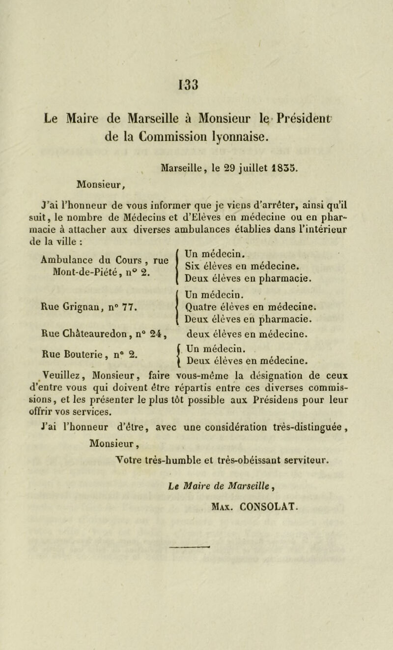 Le Maire de Marseille à Monsieur le Président de la Commission lyonnaise. Marseille, le 29 juillet 1835. Monsieur, J’ai l’honneur de vous informer que je viens d’arrêter, ainsi qu’il suit, le nombre de Médecins et d’Elèves eu médecine ou en phar- macie à attacher aux diverses ambulances établies dans l’intérieur de la ville : Un médecin. Six élèves en médecine. Deux élèves en pharmacie. Un médecin. Quatre élèves en médecine. Deux élèves en pharmacie, deux élèves en médecine. Ambulance du Cours , rue Mont-de-Piété, n° 2. Rue Grignan, n° 77. Rue Chàteauredon, n° Rue Bouterie , n° 2. 24, (Un médecin. \ Deux élèves en médecine. Veuillez, Monsieur, faire vous-même la désignation de ceux d’entre vous qui doivent être répartis entre ces diverses commis- sions, elles présenter le plus tôt possible aux Présideus pour leur offrir vos services. J’ai l’honneur d’être, avec une considération très-distinguée. Monsieur, Votre très-humble et très-obéissant serviteur. Le Maire de Marseille,