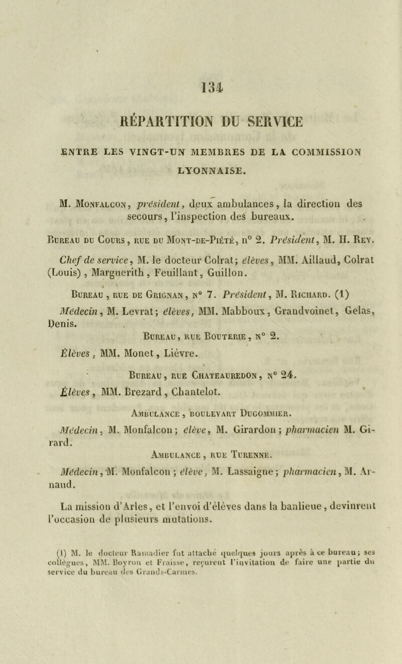 RÉPARTITION DU SERVICE ENTRE LES VINGT-UN MEMBRES DE LA. COMMISSION LYONNAISE. M. Monfalcon, president, deux ambulances, la direction des secours, l’inspection des bureaux. Bureau du Cours, rue du Mont-de-Piété, n° 2. Président, M. II. Rey. Chef de service, M. le docteur Colrat; élèves, MM. Aillaud, Colrat (Louis) , Marguerith, Feuillant, Guillon. Bureau , rue de Grignan, n° 7. President, M. Richard. (1) Médecin, M. Levrat; élèves, MM. Mabboux, Grandvoinet, Gelas, Pénis. Bureau, rue Bouterie, n° 2. Élèves , MM. Monet, Lièvre. Bureau , rue Chateauredon , n° 24. Élèves, MM. Brezard , Chantelot. Ambulance , boulevart Dugommier. Médecin, M. Monfalcon; élève, M. Girardou ; pharmacien M. Gi- rard. Ambulance, rue Turenne. Médecin, M. Monfalcon ; élève, M. Lassaigne; pharmacien, M. Ar- naud. La mission d’Arles, et l’envoi d’elèves dans la banlieue , devinrent l’occasion de plusieurs mutations. (I) M. le docteur Ramadier fut attaché quelques jours après à ce bureau; ses collègues, MM. Royron et Froisse, reçurent l'invitation de faire une partie du service du bureau des Grands-Carmes.