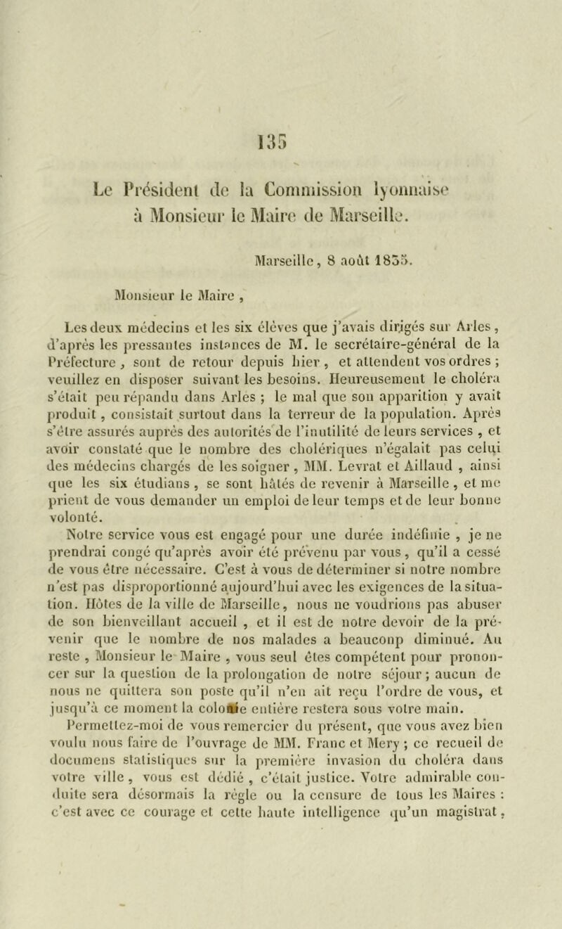 Le Président de la Commission lyonnaise à Monsieur le Maire de Marseille. Marseille, 8 août 1855. Monsieur le Maire , Les deux médecins et les six élèves que j’avais dirigés sur Arles , d’après les pressantes instances de M. le secrétaire-général de la Préfecture, sont de retour depuis hier, et attendent vos ordres ; veuillez en disposer suivant les besoins. Heureusement le choléra s’était peu répandu dans Arles ; le mal que son apparition y avait produit, consistait surtout dans la terreur de la population. Après s’élre assurés auprès des autorités de l’inutilité de leurs services , et avoir constaté que le nombre des cholériques n’égalait pas celui des médecins chargés de les soigner , MM. Levrat et Aillaud , ainsi que les six étudians , se sont hâtés de revenir à Marseille, et me prient de vous demander un emploi de leur temps et de leur bonne volonté. Notre service vous est engagé pour une durée indéfinie , je ne prendrai congé qu’après avoir été prévenu par vous , qu’il a cessé de vous être nécessaire. C’est à vous de déterminer si notre nombre n’est pas disproportionné aujourd’hui avec les exigences de la situa- tion. Hôtes de la ville de Marseille, nous ne voudrions pas abuser de son bienveillant accueil , et il est de notre devoir de la pré- venir que le nombre de nos malades a beauconp diminué. Au reste , Monsieur le Maire , vous seul êtes compétent pour pronon- cer sur la question de la prolongation de notre séjour ; aucun de nous ne quittera sou poste qu’il n’en ait reçu l’ordre de vous, et jusqu’à ce moment la coloaie entière restera sous votre main. Permellez-moi de vous remercier du présent, que vous avez bien voulu nous faire de l’ouvrage de MM. Franc et Mery ; ce recueil de documens statistiques sur la première invasion du choléra dans votre ville, vous est dédié, c’était justice. Votre admirable con- duite sera désormais la règle ou la censure de tous les Maires : c’est avec ce courage et celte haute intelligence qu’un magistrat,