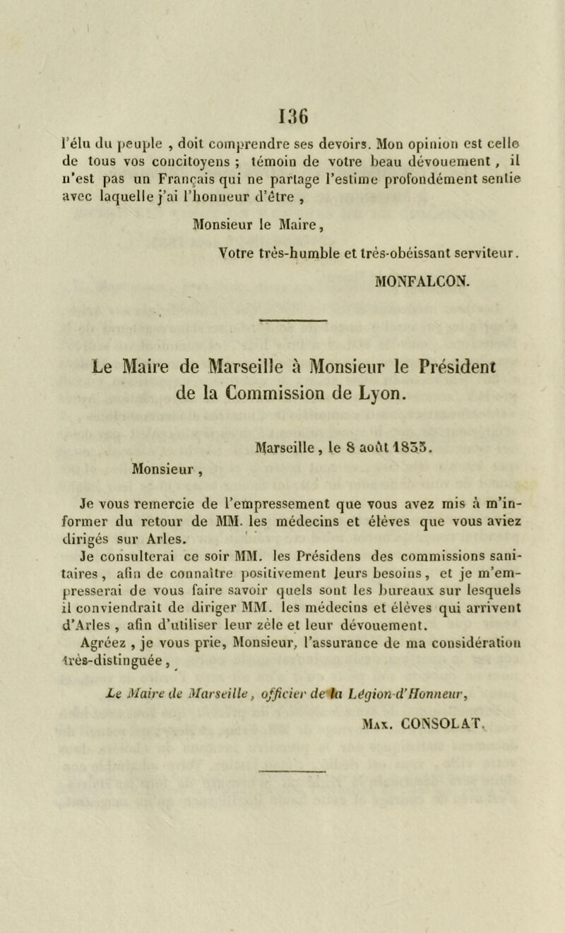 l’élu du peuple , doit comprendre ses devoirs. Mon opinion est celle de tous vos concitoyens ; témoin de votre beau dévouement, il n’est pas un Français qui ne partage l’estime profondément sentie avec laquelle j’ai l'honneur d’être , Monsieur le Maire, Votre très-humble et très-obéissant serviteur. MONFALCON. Le Maire de Marseille à Monsieur le Président de la Commission de Lyon. Marseille, le 8 août 1833. Monsieur, Je vous remercie de l’empressement que vous avez mis à m’in- former du retour de MM. les médecins et élèves que vous aviez dirigés sur Arles. Je consulterai ce soir MM. les Présidens des commissions sani- taires , afin de connaître positivement leurs besoins, et je m’em- presserai de vous faire savoir quels sont les bureaux sur lesquels il conviendrait de diriger MM. les médecins et élèves qui arrivent d’Arles , afin d’utiliser leur zèle et leur dévouement. Agréez , je vous prie. Monsieur, l’assurance de ma considération très-distinguée, Le Maire de Marseille, officier de'la Légion-d’Honneur,