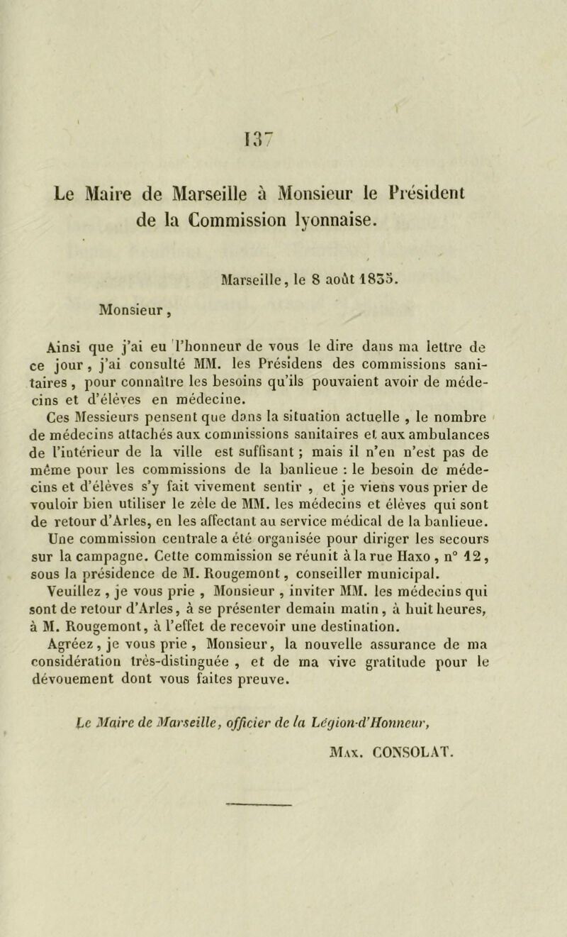Le Maire de Marseille à Monsieur le Président de la Commission lyonnaise. Marseille, le 8 août 1853. Monsieur, Ainsi que j’ai eu l’honneur de vous le dire dans nia lettre de ce jour , j’ai consulté MM. les Présidens des commissions sani- taires , pour connaître les besoins qu’ils pouvaient avoir de méde- cins et d’élèves en médecine. Ces Messieurs pensent que dons la situation actuelle , le nombre de médecins attachés aux commissions sanitaires et aux ambulances de l’intérieur de la ville est suffisant ; mais il n’en n’est pas de même pour les commissions de la banlieue : le besoin de méde- cins et d’élèves s’y fait vivement sentir , et je viens vous prier de vouloir bien utiliser le zèle de MM. les médecins et élèves qui sont de retour d’Arles, en les affectant au service médical de la banlieue. Une commission centrale a été organisée pour diriger les secours sur la campagne. Celte commission se réunit à la rue Haxo , n° 12, sous la présidence de M. Rougemont, conseiller municipal. Veuillez , je vous prie , Monsieur , inviter MM. les médecins qui sont de retour d’Arles, à se présenter demain malin, à huit heures, à M. Rougemont, à l’effet de recevoir une destination. Agréez, je vous prie , Monsieur, la nouvelle assurance de ma considération très-distinguée , et de ma vive gratitude pour le dévouement dont vous faites preuve. Le Maire de Marseille, officier de la Légion cl’Honneur,