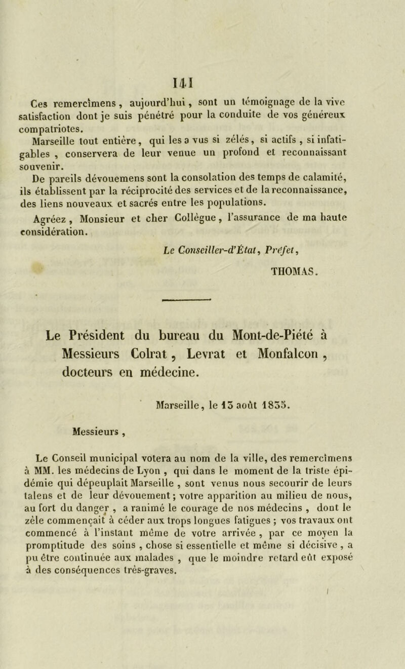 Ces remercîmens , aujourd’hui, sont un témoignage de la vive satisfaction dont je suis pénétré pour la conduite de vos généreux, compatriotes. Marseille tout entière , qui les a vus si zélés, si actifs , si infati- gables , conservera de leur venue un profond et reconnaissant souvenir. De pareils dévouemens sont la consolation des temps de calamité, ils établissent par la réciprocité des services et de la reconnaissance, des liens nouveaux et sacrés entre les populations. Agréez , Monsieur et cher Collègue, l’assurance de ma haute considération. Le Conseiller-d’Élat, Préfet, THOMAS. Le Président du bureau du Mont-de-Piété à Messieurs Colrat, Levrat et Monfalcon, docteurs en médecine. Marseille, le 15 août 1835. Messieurs , Le Conseil municipal votera au nom de la ville, des remercîmens à MM. les médecins de Lyon , qui dans le moment de la triste épi- démie qui dépeuplait Marseille , sont venus nous secourir de leurs talens et de leur dévouement; votre apparition au milieu de nous, au fort du danger , a ranimé le courage de nos médecins , dont le zèle commençait à céder aux trops longues fatigues ; vos travaux ont commencé à l’instant même de votre arrivée , par ce moyen la promptitude des soins , chose si essentielle et même si décisive , a pu être continuée aux malades , que le moindre retardent exposé à des conséquences très-graves. i