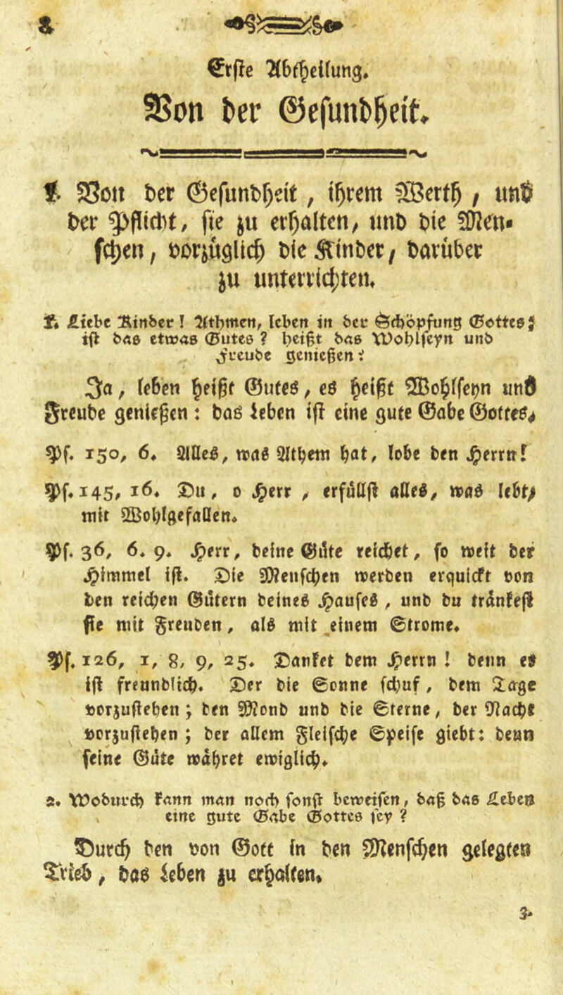 S- €t(!c Ä6f§ti(ung. 9Son t>er ©efunbfjdt. t SSott t>er ©efunfcfjdt, tfjrem £Bertfj t tmß t>er fie $u erhalten, unb bie 5Äen* fctjen, Wiüglicf) bie Ämter / t>avübci: $u unterrichten, t» £tebe Rtnber! Ktbmen, leben in bet* Örböpfung ©ottes} ifl bas etwas ©utes ? heißt bas WobMcyn unb Offeube genießen i 3a, Men heißt ©ufe$, es hdßt ^Bo^fferjn und Srcube genießen : bas ieben tfl eine gute ©abe ©otres* *Pf. 150, 6, 2UleS, roaS 2Itbem bat, lobe ben $errrrf 9>f* 145, 16, Du, 0 #err , erfulljl alle*, maS lebt; mir 2Bol)lgefaQen» $^.36, 6.9, Jperr, beine ©äte reichet, fo weit ber ^immel ifl. Die Stöenfcben roerben erquieft »on ben reichen ©utern beineS jpaufeS , unb bu trdnFefl ffe mit grenben, als mit einem ©trome, n xi6, 1, 8, 9, 25. DanFet bem Jperrn J beim e# ijl freanbltcb. ©er bie ©onne fd;uf, bem Jage »orjufieben ; ben 9?Zonb unb bie ©ferne, ber 9?acb* »orjufieben ; ber allem glelfcbe ©peife giebt: benn feine ©ate rodbret eroiglicb» 5. \£>oburcb Fann man norf> fonß betweifen, baß bas £ebe$ eine gute ©abe ©ottce fe? ? $utd) ben von ©oft in ben Sttenfdjeti gelegte« 5Ttieö, bas ieben $u erhalten* 3-