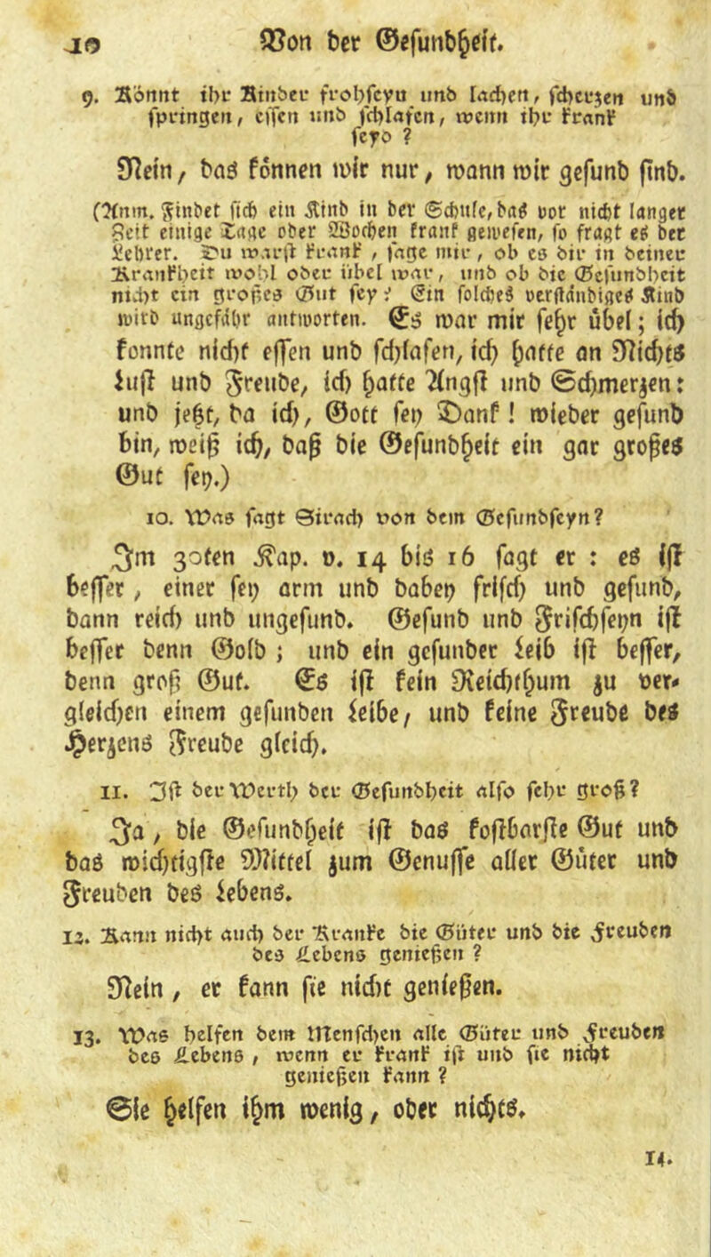 ao Q3on ber ©efunb^cif. 9. Sonnt ihr Btnbeu frobfeyu unb lachen, fchcr$en un& fpringett, cffcn unb fcßlafcn, wenn ihr franf feyo ? S^etrt/ bas fonnen mir nur, wann wir gefunb ftnb. (ttnm. ftinbet fiefo ein Äiitb in bev @d)ttfe, ba$ t>ot niefct langet Beit einige läge ober 2Öod)ett franf geivefen, fo fragt e$ bet i!el)i‘er. £hj warft franf , jage mir, ob es bir in betneir UranP^eit wohl ober iibcl war, 1111b ob bic ©efunbbeit ntvi)t ein großes <5ut fey ■> (Bin folcßeS oerftanbigetf Äinb »itb ungefähr antworten. ©3 war mir fef)r übel; id) fonnte nid)f effen unb fdjlafen, id) griffe an 9ftid)t$ hijl unb $reube, id) fjatte 'Hngfi unb ©d)mer$en r unb je|f, ba id), ©ott fet) £>anf! mieber gefunb bin, weiß idj, baß bie ©efunbf)eit ein gar großes ©ut fet).) 10. \£>as fagt Sirach x^on bem ©cfunbfcyn? 3m goten ^ap. 0. 14 bis 16 fagt er : eö ((I beffer, einer fei) arm unb habet) frifd) unb gefunb, bann reid) unb ungefunb. ©efunb unb $rifd)fet)n ift beffer benn ®o(b ; unb ein gefunber $eib ifi befter, benn groß ©ut. ©6 ijt fein Dieidjff)um $u t>er* gleichen einem gefunben $eibe/ unb feine Sreube be$ £erjenö ftreube glcid). II. 3it öeuWerth ber ©efunbheit alfo fehr groß? 3a, bie ©efunbljeit ift baö foffbarfie ©ut unb baö roid)tigfte 9)?itrel $um ©enujfe aller ©üter unb $reuben beö Gebens. 12. Sann nicht ami) ber Stande bie ©iiter unb bie ^reuben bcs Hebens genießen ? 9?etn , er fann fic nid)t genießen. 13. Was helfen bem ffienfeben alle (Biiter unb vfreuben bee Hebens , wenn er franf ifi unb fie nicht genießen fann ? ©ie Reifen i§m wenig, ober nichts. 14.