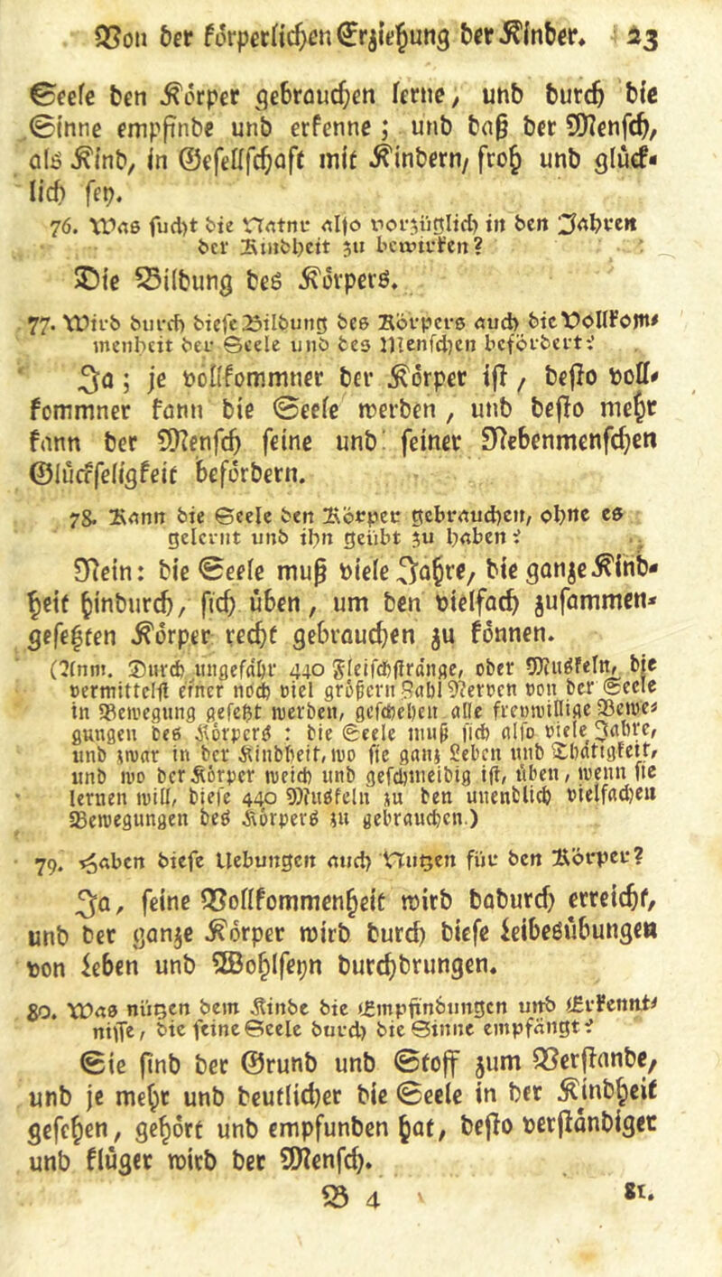 ©eefe ben Körper gebraudjen ferne; unb burdj bie ©inne empftnbe unb erfenne; unb bn§ ber 9)fenfcf?, als tfinb, in ©efeflfcfjafl mit Ambern/ fro£ unb glüefr lieb fep. 76. XOdß fud)t bie Hrttnu nljo vof^iirtltci) tit ben ber Smbbctt $ti bennrfen? SDie 53ilbwig beö Körpers. 77. Wirb bm-cf) biefe23ilbung beß Körper« <tud> bietföUFojtt* menbeit bei? Geele unb bes 11lenfd)en beförbert? 3a; je PÖKfommner ber Körper iff, beffo femmner fötin bie ©eefe roerben , unb beffo mept fann ber SOfcnfd) feine unb feiner SRebenmenfdjeti ©lücrfefigfeit beforbern. 78. Kann bie Geele ben gvörpec gebrauche», ebne eß gelernt unb ibn geübt }u b«ben i SRetn: bie ©eefe muß t>ie(e^ä$r(/ bte ganje^lnb- f>eit ^inbureb, ficf| üben, um ben Dtelfadj jufammen* gefegten Körper red)£ gebrauchen ju fonnen. ninm. ®urdj ungefaßt* 440 gleifdfflränge, ober SDUtäfefn, bie »ermittelfl einer nodb viel großern Rabl Heroen twn ber Seele in Sßewegung gefeßt werben, gefdjeben alle frenwillige 93ewc* gttngeu beß $otpcr$ : bie Seele muß lief) alfo viele Raore, unb twar in ber Äinbbeit, wo fic gaiu Selen unb S&attgfett, unb wo ber Körper weicb unb gefeijmeibtg ifi, üben, wenn fie lernen will, liefe 440 9)?ußfeln *u ben uuenblicb vtelfad)en ^Bewegungen beö Äorperß ju gebrauchen.) 79. ?o<;bcn biefe Uebungen <md>’föugen für ben Körper? 3a, feine QMfommen§eie wirb baburcf) erreic^f, unb ber ganje Körper rairb burcf) biefe kibesübunge« pon $eben unb SfBofjlfepn burcf)brungen. go. Wnß niioen bem Äinbe bie tgmpfxnbungen utrb (Erfennt* nitfe, bie feine Geele buvd) bie Ginne empfängt? Sie finb ber ©runb unb ©toff jum QSerffanbe/ unb je metyt unb beutlidjer bie ©eele in ber ^jnb^eit gefcj>en, gehört unb empfunben ^at, bejfo perffanbiget unb flüger roirb ber SDfanfd). 53 4 v 81.