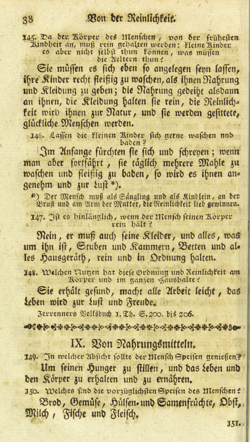 145. 3Da beu Äöfpee beg menfdje« , von 6ef ffübeflen. 2\inbl)cit an, muß fein gelialjten werben: b'lcinelUnbcc eß aber nicl)t felbß tl>un fönncn, waß mü)Tcn bie ^Icltccr» tbun i ©ie muffen c$ fic^ eben fo angelegen fepn laffen, ihre Staber recht fleißig ju wafcben,alö ihnen Nahrung unb .ftleibiing ju geben} bie SRahrung aisbann an i^nen, bie .ftleibung ha^en P* rein, bie Peinlich* feit wirb ihnen jur Statur, unb pe werben gepttete, g(ucf(id)e SDienfdjen werben, 146. Äaßcn bie flcincn IKinber fict> gerne tvafd^en nnb haben ? 3m Anfänge fürdjten pe pdj unb feprepen; wenn man aber fortfd^rt , pe täglich mehrere Stahle j$u Wappen unb peipig ju haben, fo wirb es ihnen an» genehm unb $ur iup *)♦ #) 2>er OJienfcf) muß dß@dugling unb <tltf Äinbteitt, an bes 5ürujt unb am Sinn bet-Butter, bieDTeinlicbfett lieb gewinnen. 147. 3g cs binlanglict), wenn bet* tftenfd) feinen Körper i-ein l)dlt i Slein, er mup aud) feine Leiber, unb alles, was um ihn ip, ©tuben unb Kammern, 55etfen unb aU leS Jpausgetäth, rein unb in Drbnung Ralfen* 148. YD«ld)cn Hugen fmt biefe (Dfbnung unb 3veinIid)Feit am Ä'öfper unb im ganzen ^außbalte V ©ie erhält gepmb, mad)t alle Tlrbeit leicht, ba$ leben wirb jur lup unb Sreube, 3errcnnevß SSolfsbmb i.Xt). @.J?00. bi$ 206. && #-5**'<£& #£>«'•<£# $0* IX. S3on Nahrungsmitteln, 149. welker 2(bftd)t follte ber tttenfd) ©peifen genießen'? Um feinen junger $u pißen, unb bas leben unb ben Körper $u erhalten unb gu ernähren, 350. \X>eld)eß f:nb bie v>or5üglid)ßen©pcifen beß tttcnfdjenf 23rob, ©emüfe, Jpulfem unb ©aroenfruepte, Dbp,. m*(ch / Sippe unb Sleifd;* 351« •