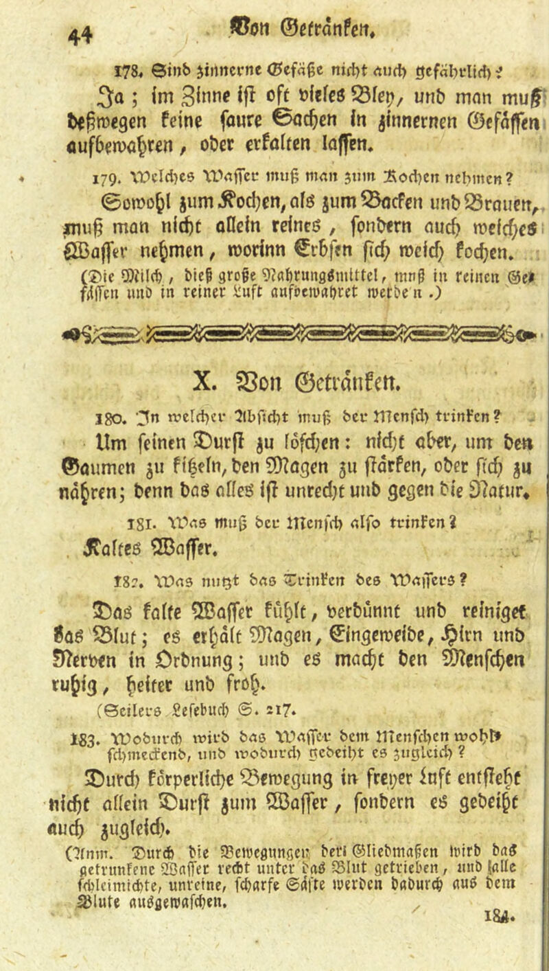 178« ©inb Jiiutcfrtc (Befdße nid)t atirf) tjcfdbrlid) ■> 3a ; im 3i°ne iff oft vieles tdlep, unb man mu£ bewegen feine fanre 0ad)en in jinnernen ©efdjfen oufbema^ren, ober erfaßen taffen. 179. VPelcbes Waffer muß man jum £od)cn nehmen? ©oroofcl jum .ftodjen, afs jum23acfen unb23rauen, inu§ man nidjt allein reines , fonbern auch wefd;e$ Sßaftev nehmen, roorinn €r&f«n ftd? it>cfd> focfyen. (®ie mm t hieß große 9cflf)rung$mittel, tnnß in reinen &et faßen unb in reiner fcuft aufbenxtbret ruerbe n .) X. 2ßon ©cti'dnfett. 180. -^n weldjer 2lbfici)t muß hei* tTTcnfd) trinten ? Um feinen £)urjf $u fofd;en: nid;t aber, um be« ©aumen 311 f ifjefn, ben 9)?agen 311 ffarfen, ober ftd; 31J nähren; benn bas nffeö fff unred;t unb gegen bie Eftatur* I8i. YDas muß bet* ITTenfd) aljo tcioFen? jtaifeö 2Baffer. 18?. \t>u9 nutjt baß CrinFeit beß Wafierß ? 35as falte SBaffer fufdt, Perbünnt unb reiniget 8as 2Mut; es er(;a(t EÜtagen, ©ingeroeibe, Jpicn unb Serben in Orbnung; unb es maefjt ben äj?enfc^cr* rufctg, beiter unb frofj. (Scilei-ß Sefebud? 217» 183. tüobuvd) wirb baß tüaffcr bem tltenfd)en wobt» fcbmecFcnb, unb woburd) nebeibt cß juglcid) ? £)urd) forperlid)e Bewegung in freier fnft entfJebt ttidjf affein £>urff jum ööafler, fonbern es gebest aud) gug(eid). Ofnrn. Surefc bte Bewegungen bet« ©liebmafen Wirb baS getnmfene SBaffet reebt unter b«$ Blut getrieben, unb falle feblcimicbte, unreine, febarfe @<ifre werben baburd? «uS bem Blute rtubgewafdjen. . ' ; ' 18A.