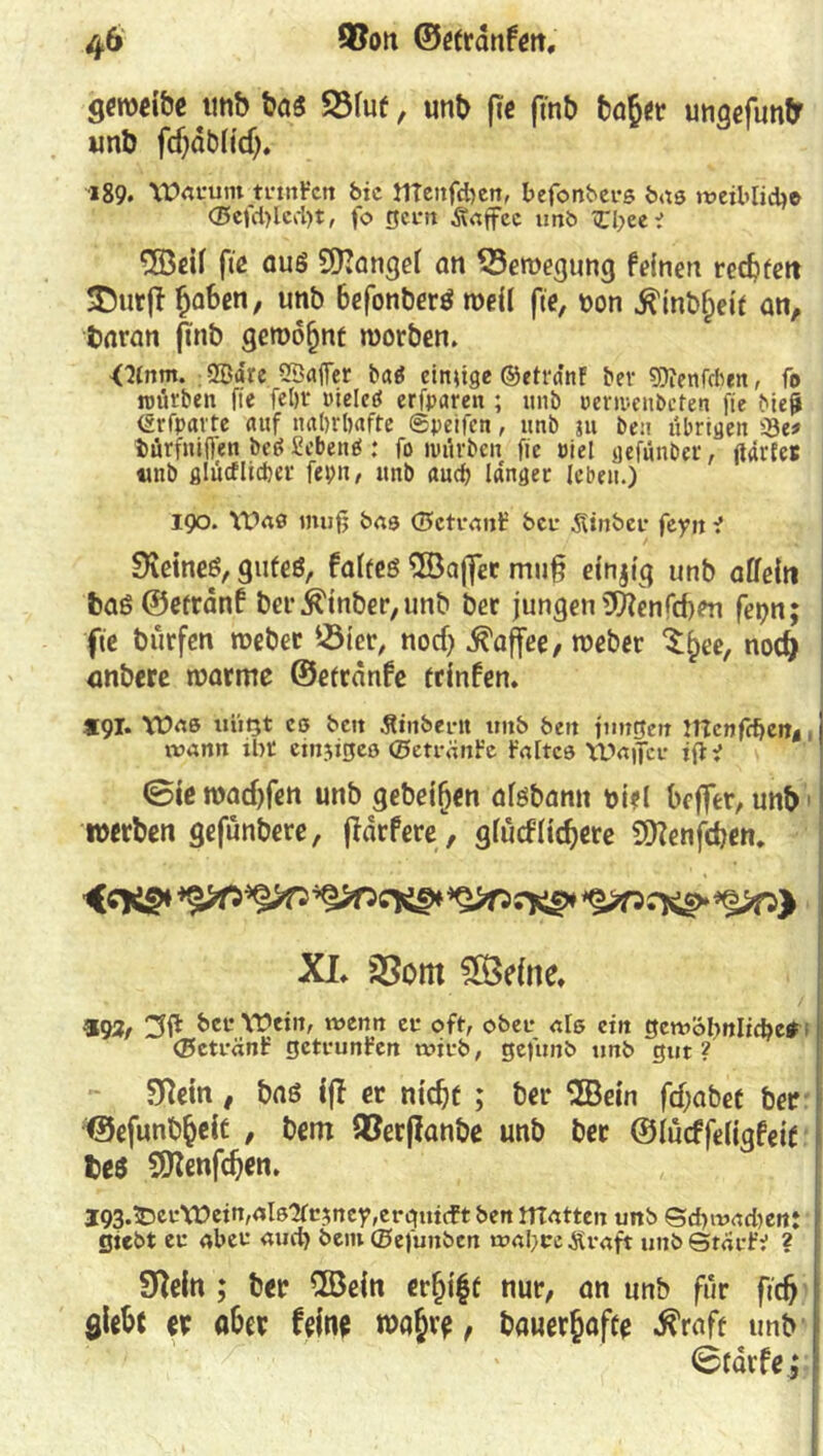 geroeibe tmb baß 2Muf, unb fte ftnb baßer ungefunfr unb fdjdbiid). i89* Warum trmfctt bic tlTeitfcben, befonberß bas roeiblid)© <35cfd>lcd>t, fo neun Äcffec imb Zlyiti ©eif fte auß ©angel an SSeroegung feinen rechten SDurßfjaben, unb befonberß roeii fte, oon iftnbßeit an, baran ftnb gewohnt roorben. <^nm. 2Bare SSajTer baä einige ©etrdnf ber sjftenfdten, fo würben fte feftr lücleö erfparen ; unb »emenbeten fte biejji CSrfpavte auf itattfbafte ©peifen, unb ju beu übrigen iSe« Mrfniften bed Sebent : fo würben fie Piel gefünber, ftdrfes unb ßlücflieber fepn, unb auch langer leben.) 190. Wa0 muf; bas (Betraut: ber ^inbei* fcyit f SKeineß, gutes, fafteß ©affet muß einzig unb affein baß ©etrdnf ber Einher, unb ber jungen 5ftenfcf)en fet?n; j fte burfen roeber 25ler, noef) Kaffee / roeber Xßee, nod) anbere warme ©etranfe trinfen. *91. XÜas uiiQt cß beit Äinbern tmb bett jungen mcnf^en4 j trann xbt cmsigcß ©etränt’c Mtcß Wajfcr iftt ! <Sie roaeßfen unb gebeten afßbann biel bejfer, unb1 werben gefunbere, flärfcre*, gfuefliefere Sftenfcben. {engt XL 3Som 5Se(ne. •*93r Wein, wenn er oft, ober- «Iß ein gemöl)nlid?e* (Bctränf getarnten wirb, gefunb tmb gut? Sffein , baß iß er nicht ; ber ©ein fd;abet ber ©efunbßeit , bem SBerßanbe unb ber ©lucffeligfelt t>e$ ©enfdjen. I93.53ceWetrc,aIß'2fc$ney,ergutcft ben matten unb Sd>mad)en: gtebt er aber aud) bem ©efunben mabce Ävaft unb Starte ? STteln ; ber ©ein erfjißt nur, an unb für ftcfj giebi er aber feine waßr?, bauerßafte $raft unb 0tarfe; !