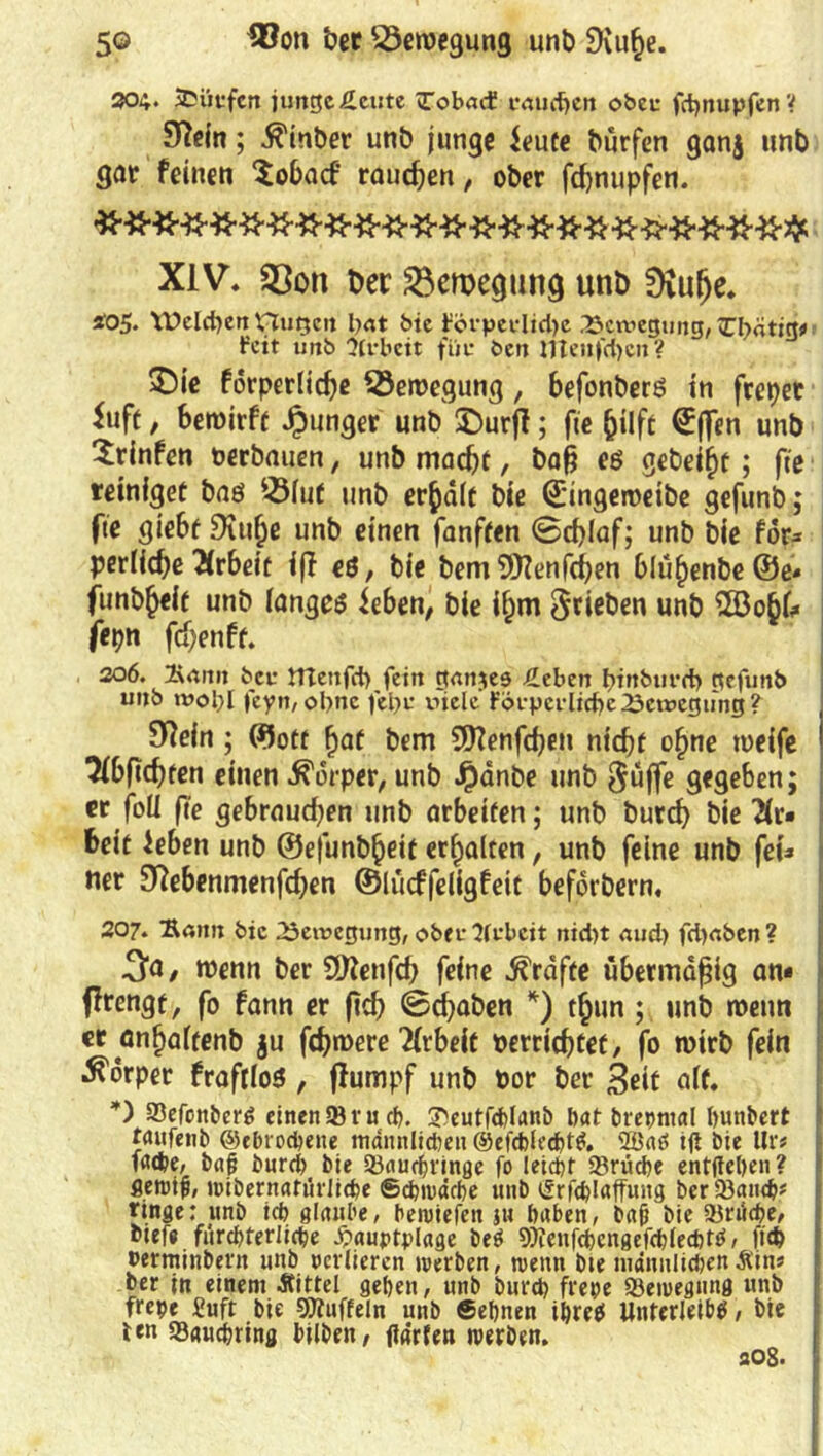 5© ®on ‘oer Bewegung unb SXufce. 304. 3Düufcrt junge Äcute >Tob<nf caudjen oben fctjnupfen V 97dn; $inber unb junge ieute bürfen ganj unb gut feinen ‘Sobacf rauchen, ober fchnupfen. XIV. S3on t>er Bewegung unb 0iutje. tos. Welchen £Tugen bat bie ?örpevltd)e .13cniegung, Zfyätig* feit unb Arbeit füe ben nTenfcbcn? 3bie forperliche Bewegung, befonberö in frepet *uft, bewirft Jpunger unb £>urff; fie hilft ©ffen unb Stinfen oerbauen, unb macht, baß eö gebeizt; fte teiniget baö 3Huf unb erhalt bie ©ingeweibe gefunb; fte giebf Düthe unb einen fanften 0d)laf; unb bie for* perlicfje Arbeit iff eö, bie bem 9)?enfchen blühenbe ©e« funb^eit unb langem ieben, bie ibm ^rieben unb £öobk ftpn fchenft. 306. 2\rtitn bei: ITtenjct) fein ganzes £ebeit binburrf) gefunb unb rooljl feyn, opne fcpi: viele Fövpci’licbc Bewegung? 9Rein ; ©ott f)at bem 9ttenfd)en nicht ohne weife 3(bftcbten einen Körper, unb Jpänbe unb 5üffe gegeben; er foli fte gebrauchen unb arbeiten; unb burd) bie 2(r« beit ieben unb ©e|ünb(jeit erhalten, unb feine unb fei» «er 9?ebenmenfdjen ©lücffeligfeit beforbern, 207. 'Sann bie Bewegung, ober Sfebeit nid)t aud) fd)<tben? 3to/ wenn ber SDieufd) feine Grafte übermäßig an* ffrengt, fo fann er ftch 0<f)aben *) thun; unb wenn er anhaltenb $u fchwere Arbeit »errichtet, fo wirb fein Körper fraftloö , flumpf unb Por ber 3eit alt. *) SSefortbcrö einen 93 rud). 3)eutfd)lanb t>at brepntal hunbert raitfenb ©ebrochene männlichen ©efchlechttf. 2öaö ijt bie Ur# f«(fce, bajj burd) bie 93aud)finge fo leicht Brüche entliehen? fleroifi, »übernatürliche ©Pinache unb cSrfe^Iaffung ber93andj* ringe: unb ich glaube, hewiefen ju haben, baß bie 93rüd)e, biefe fürchterliche -frauptplage be$ ^enfchcngefchlechtö, ftch »erminbertt unb ocrliercn werben, roentx bte tuänulidjen Äin« ber in einem Äittel gehen, unb burd) frepe 93ewegung unb frepe £uft bie 50tuffeln unb ©ebnen ihre# Unterleibes, bie len 33«uchring bilben, ftarfen werben. sog.