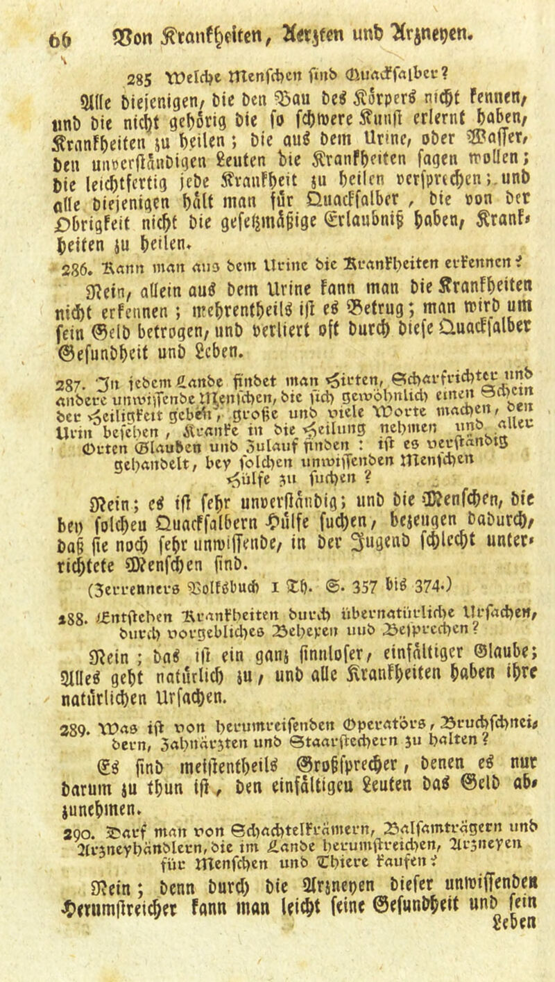 285 Welche menfdjcn ftnb cßuadfalbeu? 9i((c Diejenigen/ Die Den ^au De« Körper« mc©t Fennen/ lmD Die nicht gehörig Die fo fermere Sun|l erlernt haben, ÄranF&eifen ju heilen; Die au« Dem Urme, ober Inifer/ Den mwrftdnDigen Beuten Die ftranfbeiten fagen trollen; Die leichtfertig jeDe SFranFbeit ju heilen besprechen ;.unD olle Diejenigen halt matt für OjiacF'falber , Die »on Der jDbrigfeit nicht Die gefeßmüßige <£rlaubni§ haben, Äranf# Deiten ju heilen* 236. Äann man aus bevtt Urinc bie BranFbeiten eifenncn i 3Retn/ allein au« Dem Urine Fann man Die ÄranFheiten nicht erfennen ; nrehrentheilö ijl e« betrug; man wirD um fein (Selb betrogen, nnD verliert oft Durch Diefe Quactlalber ©efunbbeit unD Beben. 287. ln febern £anbe fiitbet man giften, 0d>aff«d?teu unb anbete umvtflfcnbe rrtenfeben, bie ud> gewobnltd) emeit bcc ^eilinFctt gebefo, große unb xncle Worte machen, Urin befelten , Ätaitfe tu bie Rettung nehmen un& Orten (Blauben unb aulauf finben : tft es üetuanötg gebanbelt, bey folgen ununflenben tnenldjen ^ülfe ?u furt)en ? Ö^ein; c« ifl febr unoevflatiDig; unD Die CDRenfcben, bie bei) folcheu QuacFfalbern -hülfe fuchen, bejeugen baburcö, Daß fle nod) fehr untvijlVube, in Dev 3ugenD fchlecht unter* richtete ?D?enfd)en finD. (3errenners 33i)lföl)Ucb I >£()• @» 357 bi« 374*) *88. i£ntftcben BcanFbeiten burd) übernatürltd)e Urfacheit, ~ burd) rorgeblid)es 23ebeyeu uub 23ejprcct)cn ? SRein ; Da« i|i ein ganj ftnulofer, einfältiger ©laube; 2llle« gebt natürlich $u , unD alle 5lranFheiten haben ihre natürlichen Urfadjen. 289. Was ifi xion beruntretfenben Operatörs, 23rud>fd>nci<> bern, Sabndrjten unb Staat-frecher n }u halten ? (£$ finD meifientbeil« @roffprecher, Denen e« nur Darum ju thun ifl.. Den einfältigeu Beuten Da« ®elb ab# junehmen. 200. £atf man ron SdjachtelFramern, 25alfamtrdgern unb 2Ir3neybdnblecn, bie tm Äanbe betumfrfeid)en, Bcjneyen für Ittenfrhen unb »Cbiere faufen i SRein; Denn Durd) Die 2lr$net)en Diefer unloiffenbeH ’hmimfireicber fann man leicht feine ©efunDbeit unD fein