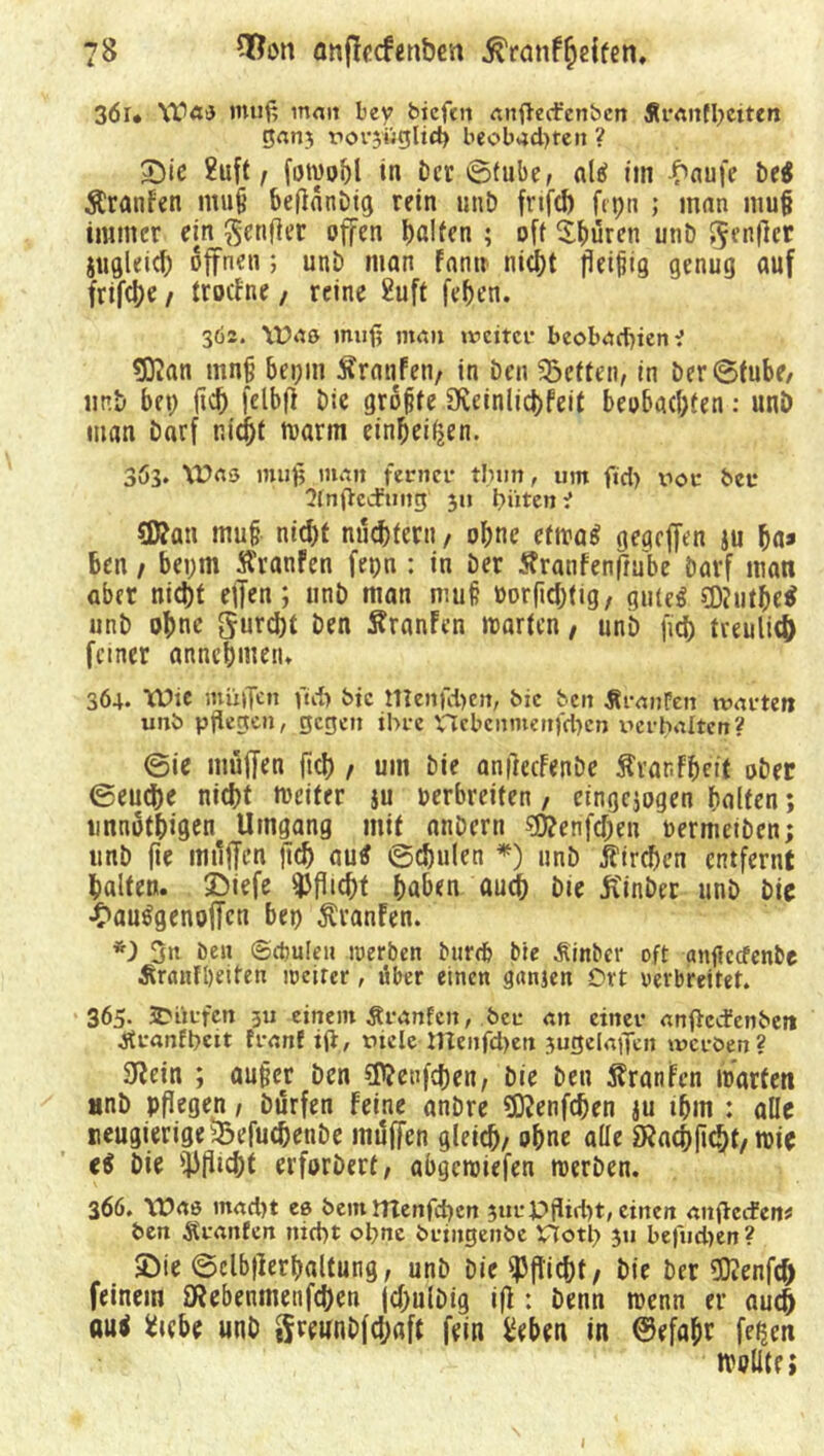 3ör* Waa muß matt bev biefrn anftecfenben Äranfbctten ganj rorjügltd) beobad)tcn ? Die ?uft / fotvobl in öcr ©tube, all im -£>aufe be$ Äranfen rnujt beftanDig rein unt) frifd) fipti ; man mu§ immer ein ßenfier offen halten ; off Shüren unt) S^enpcr Sitgleid) offnen; unD man Fann nicht fleißig genug auf frifd)e / trocFne, reine Suff fehen. 362. Y£>«ö muß mau weiter beobaebiene tD^an mnjj bei;m Äranfen, in Den betten, in Der ©tube, nnD bet; ftd) felbfi Die größte 9veinlid)feit beobachten: unö man Darf nicht marin einheifjen. 363. Was muß man ferner tlnm, um fid) xior ber 3ln|tcd:’uug 3» biiten e 93?au muh nicht nüchtern, ohne efiraS gegeffen ju ha» Ben 1 bet;m ÄranFen fepn : in Der Äranfenpube Darf man aber nicht effen; unD man muh üorpdjtig, gutes CDJutM unb ohne gurdjt Den ftranFen märten / unb fid) treulich feiner «nnchmeiu 364. Wie müflen ftd) bic meitfd)en, bic ben ÄranPen warten unb pflegen, gegen ihre nebenmenfd)en x^erbaiten? ©ie muffen ftch / um Die anpecFenbe Ävarfheit ober ©euche nicht meifer $u verbreiten , eingejogen halten; linnbthigen Umgang mit attbern 3}?enfd)en uermetDen; unb pe muffen pch au$ ©djulen *) unb Kirchen entfernt halten. Diefe *J)flid)t haben auch Die ftinber unD Die £auSgenoffctt bei) $ranFen. *) 3n beit Sdjuleit werben Mirrä Me Äinber oft anfleefenbe Äranfbeifen weiter, über einen gnnjen Ort verbreitet. 365. ^Dürfen ;u einem Traufen, ber an einer anfleefenbet* jtraofbcit franf iß, viele menfd>en jugelaflen werben? 3^ein ; außer Den Cföetffchen, Die Den Traufen märten «nb pflegen, Dürfen Feine anDre SJKenfdjen au ihm : alle reugierige33efucbejibe muffen gleich/ ohne ade 9?achficJ)t/ mie ei Die Pflicht erforDert, abgemiefen merben. 366. Wao mad)t ee bemnTenfd)cn 3tirPflid)t, einen anßecfen* ben Äranfcn nid)t obne bringenbe Plotl) 311 be|iid)en ? Die ©elbperhaltung, unD Die Pflicht/ Die Der SOienfd) feinem föebenmenfcben jchulbig ifl : Denn menn er auch aui fctebe unD S^wnDfdjaft fein £eben in ©efahr feijen wollte; 1