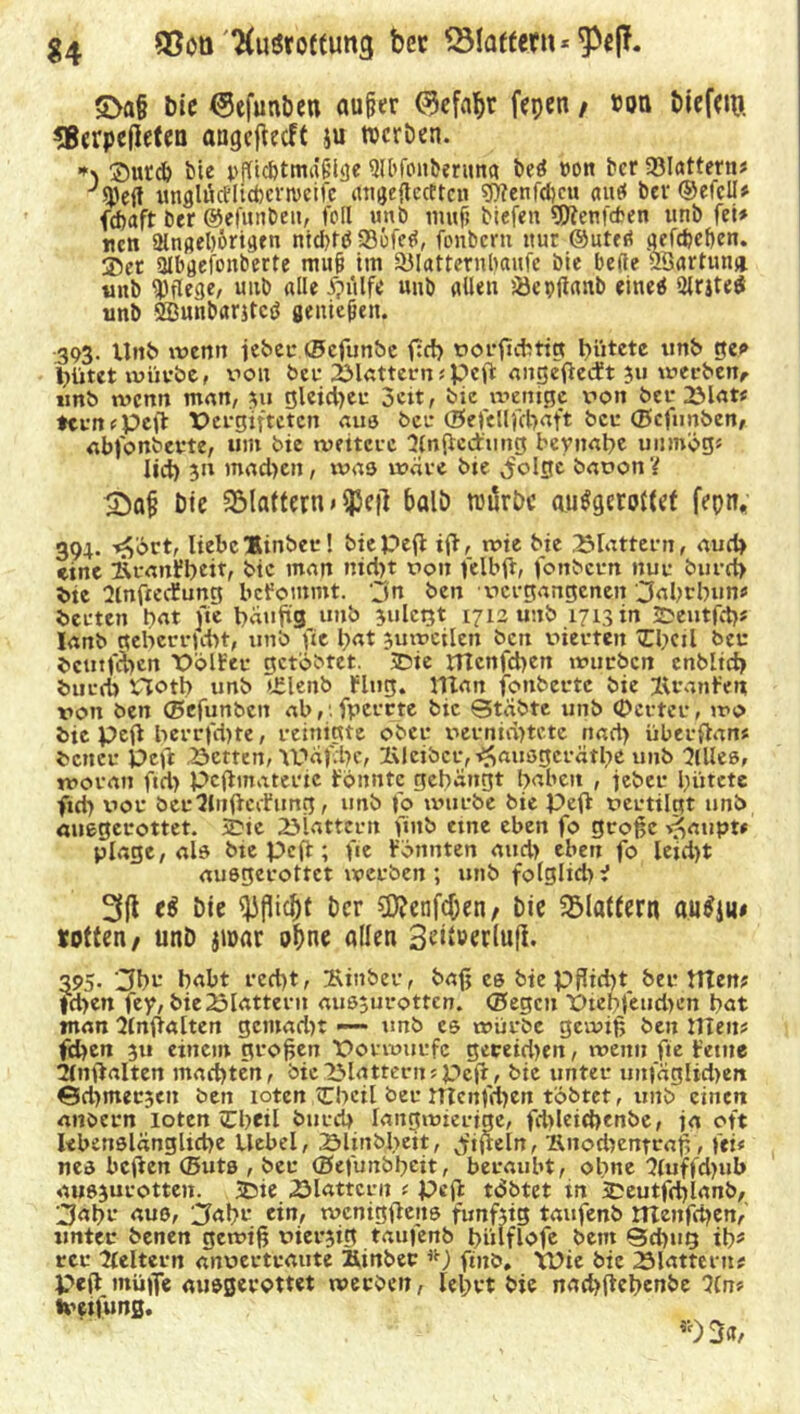 g4 ®oti'^uörotfung bcc Blaffern * £>a§ bie Oefunben außer ®ef4r ftpen / ®w biefw. *B«rpefIetea angefteeft ju rocrDen. *\ ®urd) bte pflicfctma'fiiUje 911'fonberitna beö t»on ber 33Iatterns J^e(f unglörtltcbcrtueife cttigeftecfteu ?f)?enfcl)cu aut« bev ©etcll» fdiaft der ©efunben, feil imb muff biefen fjftetifden unb fei» nen 2tngel)&rigen nid>t(? 336fetf, fenbem ttur ©uted gefdjeben. ®et ülbgefonbcrte muß im 93lattetnl)aufe die bebe Ööartun» unb pflege, uitb alle ipulfe uub allen iöepjianb eineö 2lrjte$ unb Sßuhbantctf genießen. 393. Unb tvenn jeher ©cfunbe fiel) vorftebtig hütete unb ge<> hütet mürbe, von ber 2Mattern(peft angeßedt 511 werben, unb wenn man, 311 gleichen 3cit, bie wenige von bet; 2Mat» temepeß Pergifteten aus ber ©efellfchaft ber ©efimben, abfonberte, um bie weitere ‘Jfnfiedung beynahe uiimög* lieh 31t machen, xvas wäre bie ^folge bavon'{ &a§ Die SMattern > $e|l balö trurbc au$gcrot(ct fepn* 394. »£ört, liebe Hinber! biepeß iß, wie bie 25rattern, auch eine &ranFh*it, bie inan nicht von felbß, fonbern nur burch bte Slnßedung bcFommt. ’jn ben »ergangenen 3abtbun« berten bat fie häufig unb julctgt 1712 unb 1713 in 2>eutfcb» lanb geherrscht, unb fte hat juweilen beit vierten Thcil ber deutlichen PolFee getöbtet. SDie Htcnfchen tvurben enbltch burch Hoth unb i£lenb Flug. IHan fonberte bie Oranten von ben ©efunbett ab,: fpercte bie Stabte unb (Deuter, wo bie peft herrschte / reinigte ober vernichtete nach überßan« bener Peft 23etten, YPafche, lUeibcr, ^ausgerätbe unb 3Ules, woran ftd) pcßmateric Fonnte gebangt hnbeit , jeber hütete ftch vor berSlitßccFung, unb fo würbe bie Peß vertilgt unb anegerottet. SDie flattern ftnb eine eben fo große *$aupu plage, als bte pcß; fie Föttnten aud> eben fo letd)t ausgerottet werben; unb folglid>V 3(1 eä Die Pflicht ber ?D?cnfcf;en, bie flattern autfjm rotten, unb jioar ohne allen 3eit»erlufi. ^95- 3br habt recht, 2\inber, baß cs bie Pflicht ber ttten? |d)en fey, bie flattern aus;urotten. ©egen Ptepfeudien hat man Slnßalten gcmad)t —• unb cs würbe gewiß ben iXltnt fehen 3u einem großen Porwurfc gereid>en, wenn fie Ferne 2(nßalten machten, bie flattern »Peft, bie unter unfäglkhen Sd>mer3cn ben loten tCheil ber nicnfdjen tobtet, unb einen aiiöern loten Chetl burch langwierige, fd)leichenbe, ja oft lebenslängliche Hebel, Slmbheit, ^ißeln, 'Knodxentraß , fei* nes beßen ffiuts , ber ©efunbheit, beraubt, ohne Sfuffdüib ausjurotten. 3Die 23lattcru ; peß tdbtet tn iDeutfchianb, 3ahr aus, ;Jabr ein, wcnigßens funfxtg taufenb irtenfcben, unter benen gewiß vierjig taufenb hülflofe beut Sd)ug ih» rer keltern anvertraute Äinber *) finb. XPte bie flattern# Peß muffe ausgerottet werben, lehrt bie nachßehenbe llrt* tvetfung. *)3«/