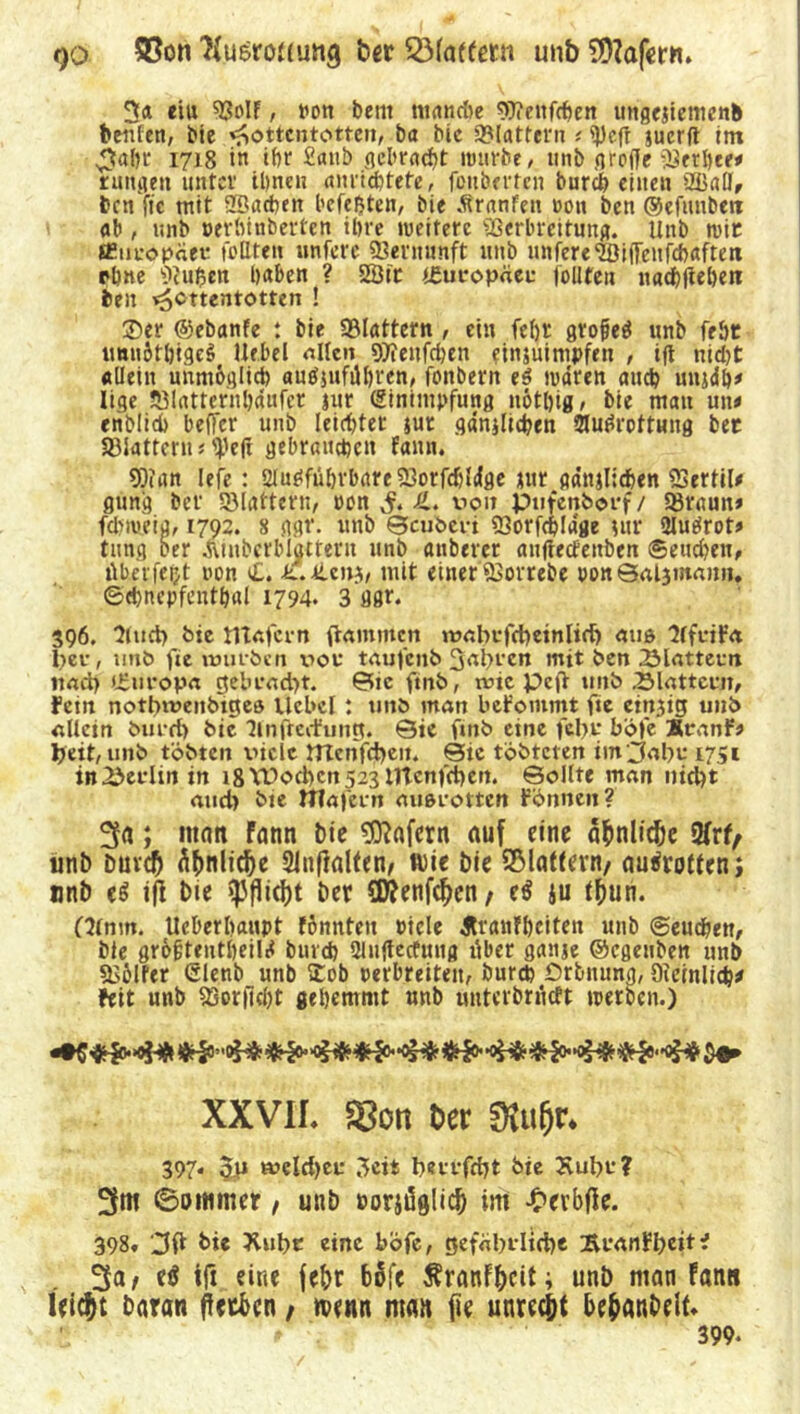 r)o SBon 'Nusroiiung ber QMatfetn unb Wafern. 3« eiu *BoIf, von beut nt(tncöe 9)?enfcben ungejiemenb bciifett, bie Hottentotten, ba bic SMattern t «Pefr juerfl im ^ahr 1718 in ihr £anb gebracht nnirbe, unb grolle gerbte# rungen unter ihnen anrichtefe, fonberteii burd) einen 2BalJf ben fic mit «Bachen befe&ten, bie Äranfen t>on ben ©efivnbett ab, unb oerhinberten töte »ueiterc «Berbreitung. Unb tvte «Europäer tollten untere Vernunft unb untere‘ffiiffenfcbaftett ebne Stuben haben ? 88 ir (Europäer tollten Haßlieben ben Hc«cnt<>tten ! ®er ©ebanfe : bie flattern , ein tel)£ grofeö unb fe&t imniti)tge$ Hebel allen SOienfdjen finjuimpfen , tfl nid)t «Hein unmöglich auöjuführen, tonbern es mären auch unjdh* lige «Blattcrnhdufet jur (Einimpfung nöthig, bie mau un< enbtid) beffer unb leister $ut gänjlicben Ausrottung bec SBiattern * tyeji gebrauchen fann. 9)?an lefe : ausführbare SBorfchldge jur gdnjlichen SSertil* güng ber «Blattern, oon S* von pufenborf/ SBraun» fdpoeig, 1792. 8 ggr. unb ©cuberi 93orfchIage utr AuSrot» tung Der Äinberblattern unb anbercr aufteefettben ©eudjeit, überfeijt oon t£. L.kzn*,, mit einer QSorrebe oon©al3mamt. ©chncpfenthal 1794. 3 ggf. 396. Kurt) bie tvtafern flammen tvabrfcbeinlid) aus HfdFa t>er, unb fie würben vor taufenb 3abrcn mit ben Blattern nad> »Buropa gebracht. ©ic ftnb, wie pcjl unb .Blattern, Fern notbwenbtgeö Ucbcl: unb man bekommt fte eirtjig unb allein burrf) bic Anfreifunp. 0ie ftnb eine febr böfe ÄraoF? beit, unb tobten viele mchfcbein Sie töbteten inOabr 1751 in Berlin in 18 Wochen 523 irtenfeben. ©ollte man nicht aud> bie Wafern ausrotten Finnen? 3a; man Fann bie Wafern auf eine afmlicbe 2frf, unb buvch ähnliche 21n|ialten, ft)ie bie flattern/ aurfrotten; unb c$ ifi bie Pflicht ber ÜRenfchcn, e$ iu tfmn. Otnm. Ueberhaupt Fönnteu viele Äranfhciten unb ©euchen, bie gro&tentheilS buvch Autfecfung über ganje ©cgeubeit unb «Böller (Slenb unb £ob oerbreiten, burch Prbiiung, Oicinlid}* Feit unb S3orfid)t gehemmt unb uutcibrndt toerben.) XXVIL 58on Der 0?uf)r. 397. 5p weldjer 3cit beerfebt bie Kubr? 3m 60 mm er, unb »orjdglicb im £erbfte. 398, 3ft bie Xubc eine böfe, gefährliche BranFbeit- 3a > e$ tft eine febr böfe SranF&cit; unb man Fans leicht baran ffetben, wnn man jie unrecht behanbelf. 399.