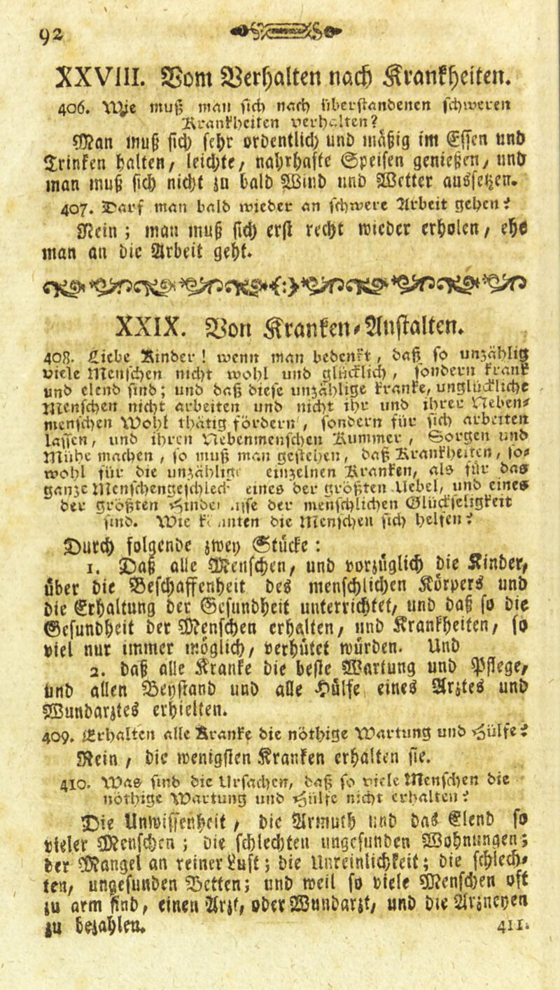 XXVIII. SBont $8er(jalten nacfj Svanffjelten. 406. Wje tttuf; mau ftd> nad) iiberfFanbenen fd)i»«r*tn ÄranFbciten verhalten? $?an mu§ flcf) fc^r orbcntlid) unb mfi&ig tm (Effcn unb Srinfen galten, leiste, nahrhafte ©peifen gement, im& man mufi fiel) nid)t jn halb fÜ3tnD unb Sß3ctter aui|e<j«r. 407. SDarf man halb »vicbec an fd)tvere Arbeit geben* SfJein ; mau mufj (Id) er|i rcc1>t wicbcr erholen / efj$ man au bic Arbeit geht* cfcs* *$>T5C^ XXIX. S^ort ^canfett<2Injfattet?* 40R. £icbe Xmbcr ! wenn man bebcnFt, ba(\ fo unzählig viele 11Tcu('d)cn ntd)t xvobl unb glticrlid), (onbcvn Frgnr unb elenb fmb; unb bajj biefc unzählige FranFe, ungllialtcbe jjienfcben nicht arbeiten unb nid)t ib^ unb ihrer Heben# mcnfcheit Woi;f tbdttg förbern , fonbern für lieh arbeiten laufen, unb ihren Vlcbcnmcnfcbcn Kummer , Sorgen unb mübe machen , fo muf; man geliehen, baf; KranFbcitcn, |o# wohl füt- bie unzählige ctnjelnen 2\ranFen, als tilr bas ganje nicnfd)cngetd)lerir ancß ber größten .Uebel, unb eines ber größten v^uiöei ,iife ber menfchlicben <3lud|eligFett ftnb. Wie Flauten bie nicn)d)eu fid> beiten* £)utd) folgcnbc jwei) ©tudfc: . 1. 5Daf alle SÄenfchcn, unb rorjuglid) bie Sfinber, über bie S5efd)affcnhcit be$ menfdi)tid)cn $orper$ unb bie (Erhaltung bet ©cfunbheit unterrichtet/ «nb bafi fo bic (Scfunbhcit bet 5D?enfd)en erhalten/ unb Äranfheiten/ fo Diel nur immer möglich/ oerhutef würben. Unb 2. bah alle Traufe bie befle Wartung unb pflege/ tinb allen 33ei)franb unb ade «Oülfe cineö Sriteä unb «ffiunbarite^ erhielten. 409. f£rbaltcn alle BranFe bic nötbige Wartung unb >3iilfe* SfJcin f bic wenigen Traufen erholten (le. 410. Was ftnb bie tlrfachcn, ba£ fo viele tHcnfd)en bic notbtgc Wartung unb ^iilfc nicht erhalten* £5ie Unwiffertf»cif / bie Slrtnuth unb ba# @!enb fo tlder 5D?cnfd)cn ; Die fd)led)ten imgefunben SSohnungen; ber Mangel an reiner ^uff; bie Unreinlichfeit; bie fd)lecf># re«/ ungefunben betten; unb weil fo Diele 9tf?enfd)en oft tu arm ftnb, einen *2Ir$f» oberSßunbarjt/ unb DieSU'oneoen |u hciahlcu. 4^‘