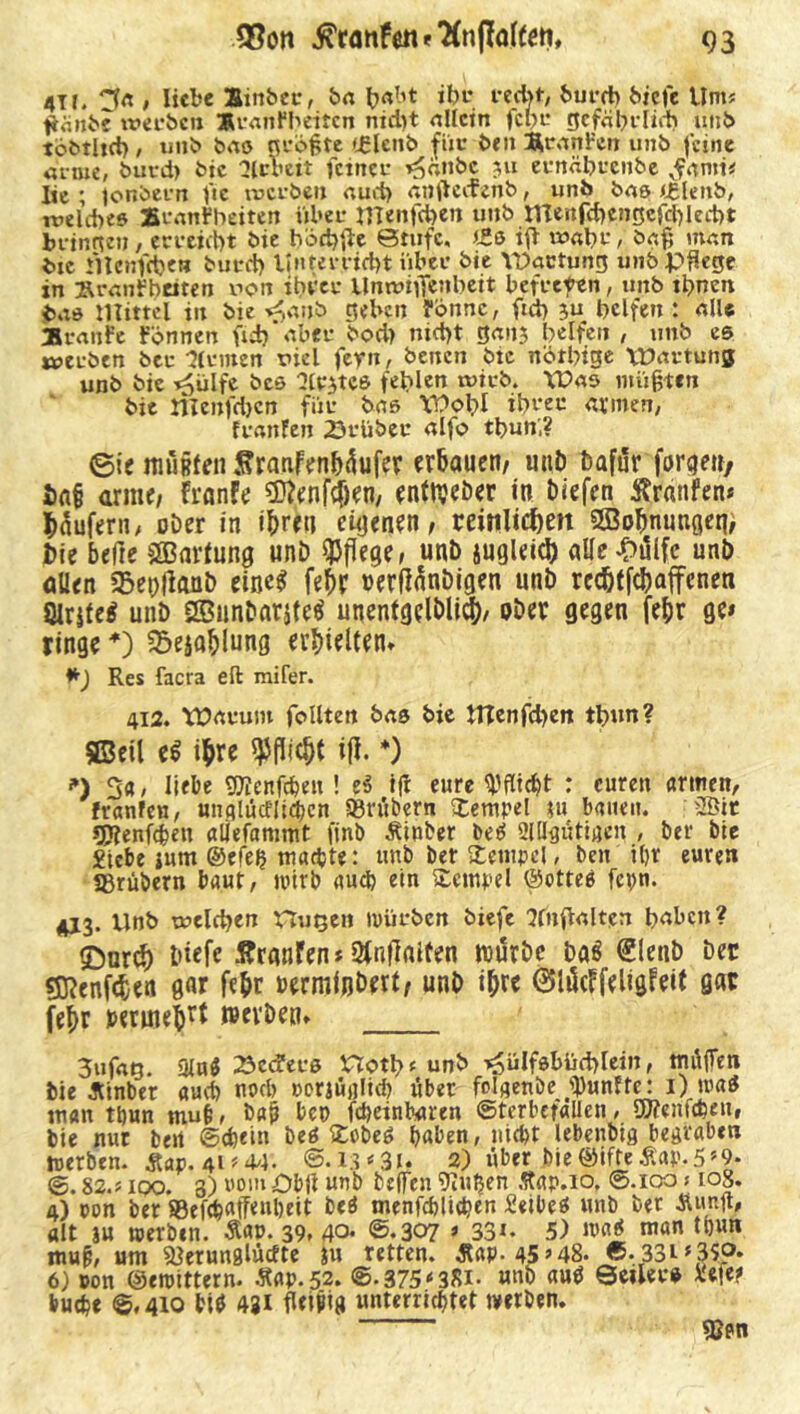 411, , liebe Binber, ba frabt ihr recht/ bureb biefe Um« ^<inbe werben Branfbeiten nid)t allein fepr gefährlich unb te&tltci), unb bau größte tglenb für ben Äranb'en unb feine arme, burd) bic ^IrWt feiner »odtibc 511 ernäbrenbe vfamt< Iie ; tonbern ftc ererben auch aoftcifenb, unb bas /.glenb, welches BranPbeiten über HTenfcften unb Utertfd)pngefcl)Ied)t bringen, erreicht bie hörige Stufe, £s ifi wa\)v, baß man bic fitenfeben burd) Unterricht über bie Wartung unb pflege in Krankheiten oon ihrer Unwiflenbett befreien, unb tbnen bas mittel in bie geben könne, ftd) ju helfen : alle Xranfe können (ich aber bod> nid)t gart? helfen , unb es trerben ber Firmen viel fern, benen btc nörbige Wartung unb bie *oülft bcs Qlfjtcs fehlen toirb. Was müßten bic menfdjcn für bas Wohl ihrer atmen/ franfen 23rüber alfo thun.? ©ie müßten Sranfenhüufer erbauen/ uuD fcafur formen/ tag arme/ franfe teuften/ entnjeöer in biefen Äranfen* ^auferiu ober in ihren eigenen / reinlichen ©ohnungen* Die hefte Wartung unb pflege, unb iugleich alle-Oülfe unb allen SBeoftonb eine* fehr »erfiänbigen unb rcc&tfchaffcnen 8lr$te$ unb SBunbarjteä unentgeltich ober gegen febr ge* ringe *) Söejahlung erhielten» *) Res facra eft mifer. 412. Warum folltett bas bic tt|enfd)en thun? ©eil e$ ihre Pflicht ifi. *) *) 3«/ liebe SOTenfcheit ! e$ i|i eure Pflicht : euren armen, franfen / unglucfli^cn 93rübern Tempel tu bauen. $>it Spfenjcfeen aUefammt finb Äiuber betf SlUgütiacu , ber btc £tcbe j'um ©efeß machte: unb bet Stempel, beu ihr euren trübem baut/ wirb aueb ein Tempel ©ottes fepn. 4x3. Unb welchen rtu^cn mürben biefc ?fn(lalten haben? ©arth biefe Äraufen* 2tnflaifen mürbe ba$ @lenb Der SRenfcben gar f«hr rermigbert/ unb ihre (ÜläcFfeligfeit gar fehr »ermehrt werben» 3ufag. 3ln$ 23ec?ers Utotb? unb ^ülfsbüd>lein, tnüffen bie Jtinber auch noch »oriüfllicb über foigenbe fünfte: 1) mi tnan thun mu&, baß bep fcheinharen ©terbefallen, Qttentchen, bie nur ben Schein beö £obeS haben, nicht lebeubtg begraben irerben. tfap. 41^1. <5.l3«3l* 2) über bie©ifte£ap.5*9- ©. 82.? 100. 3) woittObji unb beflfen 9iußen Äap.iö, ©.100»108. 4) ton ber ©efch«ffe»heit beö menfeblicben £eibeS unb ber Aunft, alt iü werben. Ä«». 39, 40. @.307 * 33». 5) mi man toun muß, um 3$erun0lücfte ju retten. Äap. 45?48. 6-331 6) »on ©emittern. .flap.52. ©.375*381- ««b «»* Seilers ufe? buche ©,410 biß 431 fleißig unterrichtet werben.