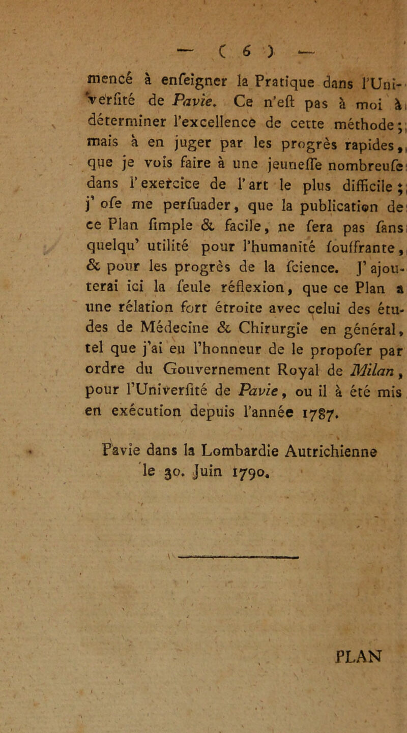 mencé à enfeigner la Pratique dans l’Uni- Ve'rfité de Pavie. Ce n’eft pas à moi ài déterminer Texcellence de cette méthode;, mais à en juger par les progrès rapides,, qpe je vois faire à une jeuriefle nombreufc dans l’exercice de l’art le plus difficile;, ) ofe me perfuader, que la publication de ce Plan fimple & facile, ne fera pas fans quelqu’ utilité pour l’humanité fouffrante, & pour les progrès de la fcience. J’ ajou- terai ici la feule réflexion, que ce Plan a une relation fort étroite avec celui des étu- des de Médecine &, Chirurgie en général, tel que j’ai eu l’honneur de le propofer par ordre du Gouvernement Royal de Milan, pour l’Univerfité de Pavie, ou il à été mis en exécution depuis l’année 1787. Pavie dans la Lombardie Autrichienne le 30. Juin 1790, PLAN