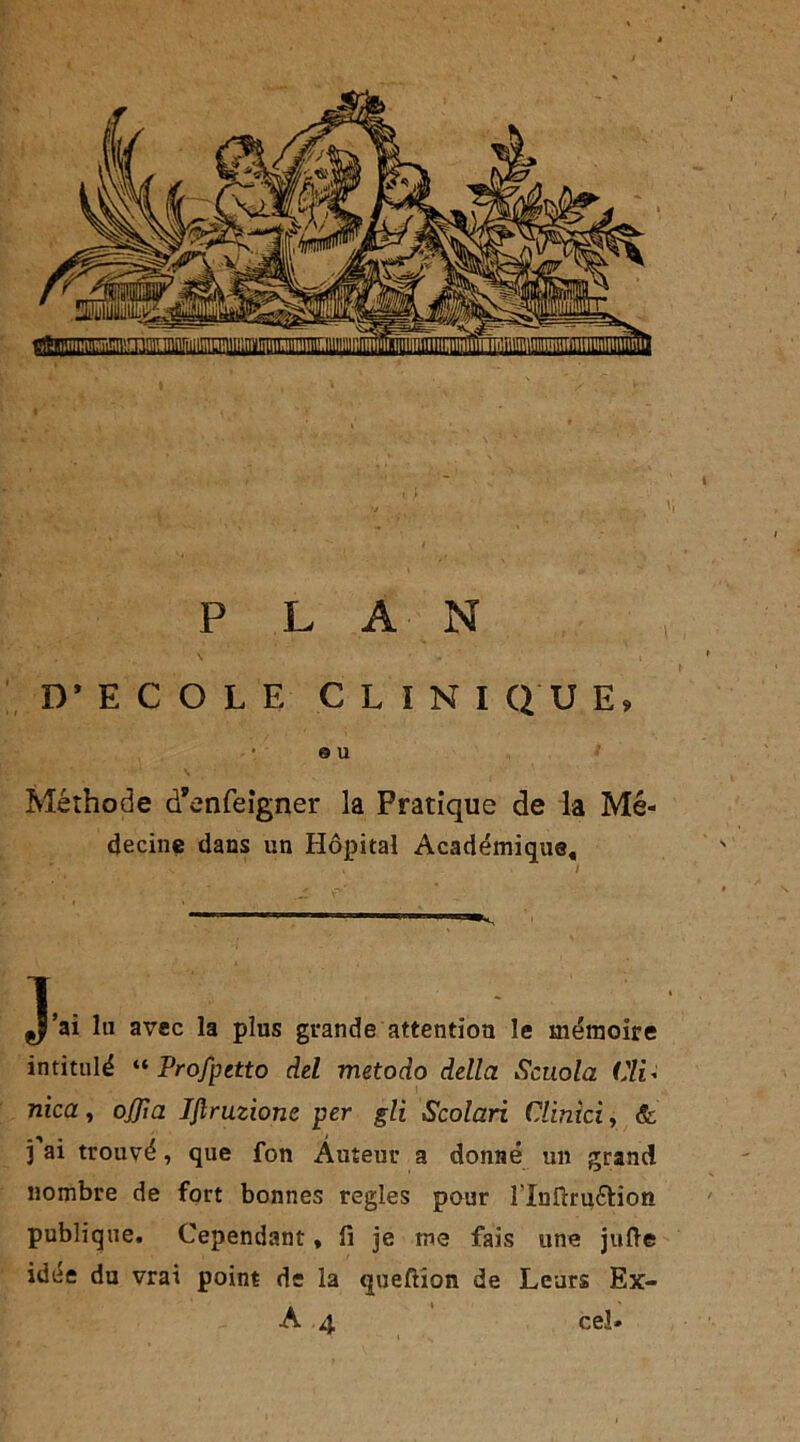 D'ECOLE CLINI QU E» © U Méthode d’enfeigner la Pratique de la Mé- decine dans un Hôpital Académique, ç|’ai lu avec la plus grande attention le mémoire intitulé “ Profpetto del metodo délia Scuola Cli* nica, oflla Iflruzionc per gli Scolari Clinici, & ) ai trouvé, que fon Auteur a donné un grand nombre de fort bonnes réglés pour îlnftruétion publique. Cependant, fi je me fais une jufte idée du vrai point de la queftion de Leurs Ex- A 4 cel*