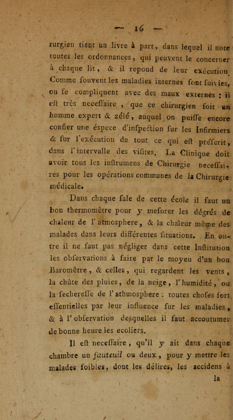 » • i ' i riugicii tient un livre à part, dans lequel il note toutes les ordonnances, qui peuvent le concerner à chaque lit, & il répond de leur exécution • Comme fouvent les maladies internes font fuivies, v ou fe compliquent avec des maux externes : il clc très necefiaire , que ce chirurgien foit un homme expeit & zélé, auquel on puifle encore confier une éspece d’infpe&ion fur les Infirmiers & fur l'exécution de tout ce qui eft préferit, dans l’intervalle des vifites. La Clinique doit avoir tous les inftrumens de Chirurgie neceffai. res pour les opérations communes de la Chirurgie médicale. Dans chaque fale de cette école il faut un bon thermomètre pour y mefurer les dégrés de chaleur de 1’ atmosphère, & la chaleur même des malades dans leurs différentes fttuations. En ou- tre il ne faut pas négliger dans cette Inftitutiou les obfervarions à faire par le moyeu d’un bon Baromètre , & celles, qui regardent les vents , la chute des pluies, de la neige , l’humidité , ou la fecherefl’e de l’athmosphere : toutes chofes fort, eûentielles par leur influence fur les maladies, & à l’obfervation desquelles il faut accoutumer de bonne heure les ecoliers. Il eft necefl'aire , qu’il y ait dans chaque chambre un fauteuil ou deux , pour y mettre les malades foibles, dont les délires, les accidens à /