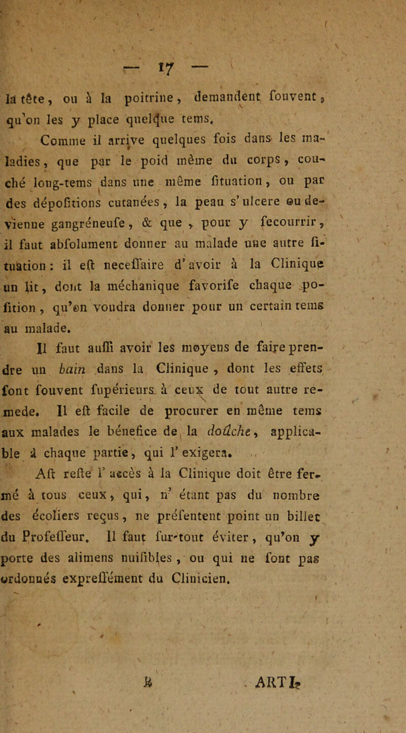 I — 17 — la tête , ou à la poitrine , demandent fouvent, qu’on les y place quelque tems. Comme il arrive quelques fois dans les ma- ladies , que par le poid même du corps, cou- ché long-tems dans une même fituation , ou par des dépofitions cutanées, la peau s’ulcéré ou de- vienne gangréneufe, & que , pour y fecourrir, il faut abfolument donner au malade une autre fi- tuation : il eft neceflaire d’avoir à la Clinique un lit, dont la méchanique favorife chaque po- fition , qu’en voudra donner pour un certain tems au malade. Il faut aufli avoir les moyens de faire pren- dre un bain dans la Clinique , dont les effets font fouvent fupérieurs. à ceu^ de tout autre re- mede. Il eft facile de procurer en même tems aux malades le bénéfice de la doûche, applica- ble i chaque partie, qui f exigera. Aft refte 1’ accès à la Clinique doit être fer- mé à tous ceux, qui, n’ étant pas du nombre des écoliers reçus, ne préfentent point un billet du Profelfeur, Il faut fur-tout éviter, qu’on y porte des alimens nuifibles , ou qui ne font pas ordonnés expreÜ'ément du Clinicien. ARTI*