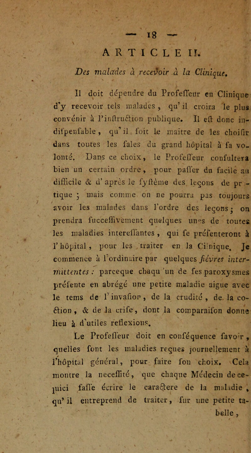 ARTICLE IF. Des malades à recevoir à la Clinique. Il doit dépendre du Profefleur en Clinique d'y recevoir tels malades , qu5 il croira le plus convenir à Pinftru&ion publique. Il eft donc in- difpenfable , qu’il foit le maître de les cboifir dans toutes les fales du grand hôpital à fa vo- lonté. Dans ce choix, le Profefleur confultera bien un certain ordre, pour palier du facile ail difficile & d’après le fyllème des leçons de pr - tique • mais comme on ne pourra pas toujours / avoir les malades dans l’ordre des leçons • on prendra fucceffivement quelques unes de toutes les maladies intereflàntes, qui fe préfenteront à P hôpital , pour les traiter en la Cilnique. Je commence à 1 ordinaire par quelques fièvres inter- mittentes : pareeque chaqu ’un de fes paroxysmes prélente en abrégé une petite maladie aigue avec le tems de P invafion, de la crudité, de la co- élion , & delà crife, dont la comparaifon donne lieu à d'utiles réflexions. Le Profefleur doit en conféquence favo;r , quelles font les maladies reçues journellement à » Phôpital général, pour faire fon choix. Cela montre la neceffité, que chaque Médecin dece> juici fafle écrire le caraélere de la nmLdie , qifl il entreprend de traiter, fur une petite ta- belle , » /