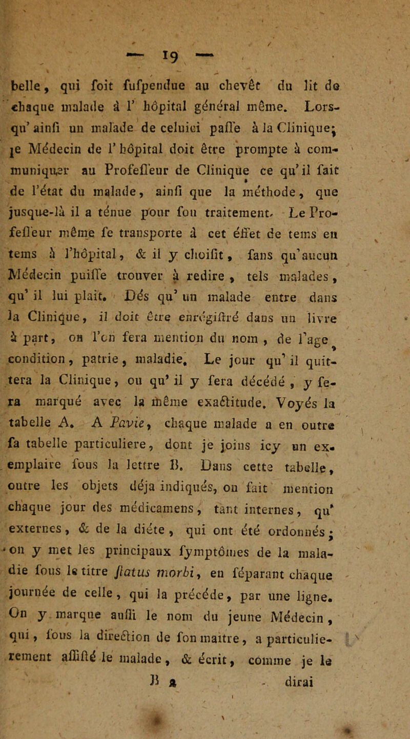 belle, qui foit fufpendue au chevêt du lit de chaque malade à 1’ hôpital gênerai môme. Lors- qu’ ainfi un malade de celuioi pafle à la Clinique^ je Médecin de 1’ hôpital doit être prompte à com- muniquer au Profefl’eur de Clinique ce qu’il fait de l’état du malade, ainfi que la méthode, que jusque-là il a ténue pour fou traitement. Le Pro- fell'eur même fe transporte à cet effet de tems en tems à l’hôpital, & il y choifit, fans qu’aucun Médecin puilTe trouver à redire , tels malades, qu’ il lui plait. Dés qu5 un malade entre dans la Clinique, il doit être enrégiffré dans un livre à part, oh l’on fera mention du nom , de Page condition , patrie , maladie. Le jour qu1 il quit- tera la Clinique, ou qu’il y fera décédé, y fe- ra marqué avec la thème exa&itude. Voyés la tabelle A. A Favie, chaque malade a en outre fa tabelle particulière, dont je joins icy un ex- emplaire fous la lettre B. Dans cette tabelle, outre les objets déjà indiqués, on fait mention chaque jour des médicamens, tant internes, qu’ externes, & de la diète, qui ont été ordonnés* * on y met les principaux fymptômes de la mala- die fous le titre Jiatus iiwïbi, en féparant chaque journée de celle, qui la précédé, par une ligne. On y marque aufli le nom du jeune Médecin, qui, tous la direftion de fon maître, a particuliè- rement allifté le malade , & écrit, comme je le B A - dirai