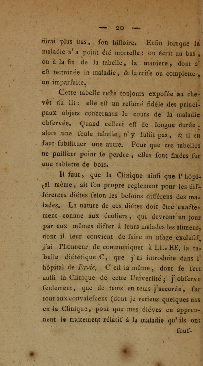 dirai plus bas, fon hiftoire. Enfin lorsque la maladie n’ a point été mortelle : on écrit au bas , on h la fin de la tabelle, la maniéré, dont s' eft terminée la maladie, & la crife ou compjette , ou imparfaite* Cette tabelle refte toujours expofée au che- \êt du lit: elle eft un refumé fidèle des princi- paux objets concernans le cours de la maladie obfervée. ^îuand celleci eft de longue durée . alors une feule tabelle. n’y fnffit pas, & il en faut fubftituer une autre. Pour que ces tabelles ne puilfent point fe perdre , elles font fixées fur une tablette de bois, 11 faut, que la Clinique ainfi que V hôpi- tal môme, ait fon propre reglement pour les dif- férentes diètes félon les befoins différons des ma- lades, La nature de ces diètes doit être exaéte- ment connue aux écoliers, qui devront un jour par eux mômes difter X leurs malades les alimens, dont il leur convient de faire un nlage exclufif. J’ai l’honneur de communiquer à LL. EE. la ta- belle dietetique ,C, que j’ ai introduite dans 1’ hôpital de Pavie. C’ eft la même , dont fe ferr aulli la Clinique de cette üniverfité ; j’obferve feulement, que de tems en tems j’accorde, fur- tout aux convalefeeus (dont je retiens quelques uns en la Clinique, pour que mes éléves en appren- nent le traitement relatif à la maladie qu’ ils ont fouf- « -I