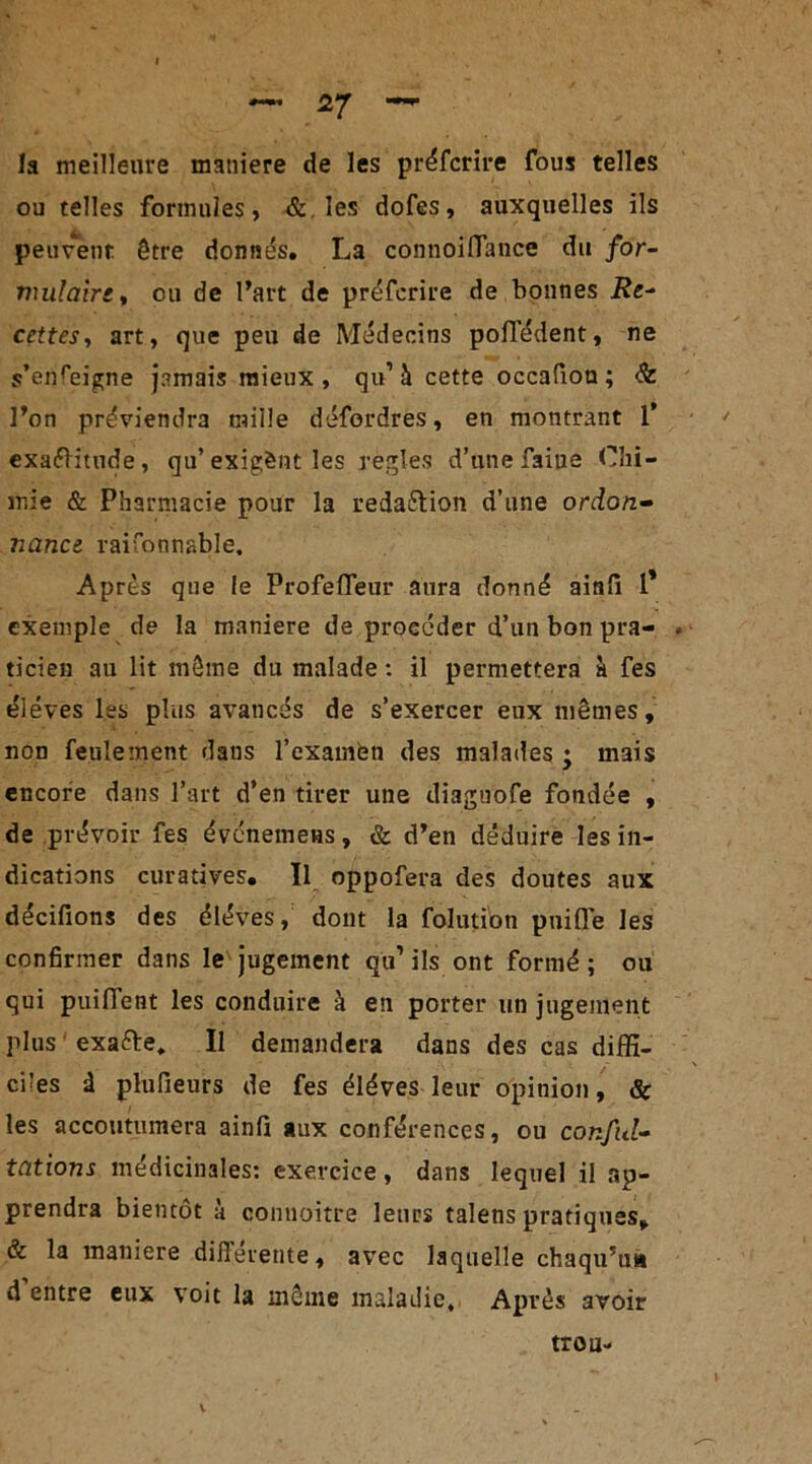 la meilleure maniéré de les préfcrire fous telles ou telles formules, & les dofes, auxquelles ils peuvent être donnés. La connoiÏÏance du for- mulaire, ou de l’art de préfcrire de bonnes Re- cettes, art, que peu de Médecins pofledent, ne s’enreigne jamais mieux, qu’à cette occafion ; & l’on préviendra mille défordres, en montrant 1* exaélitude, qu’ exigènt les réglés d’une faiue Chi- mie & Pharmacie pour la reda&ion d’une ordon- nance raisonnable. Apres que le Profeffëur aura donné ainli 1* exemple de la maniéré de procéder d’un bon pra- ticien au lit même du malade : il permettera à fes éléves les plus avancés de s’exercer eux mêmes, non feulement dans l’examen des malades j mais encore dans l’art d’en tirer une diaguofe fondée , de prévoir fes évcnemens, & d’en déduire les in- dications curatives. Il oppofera des doutes aux décifions des éléves, dont la folution puifie les confirmer dans le jugement qu1 ils ont formé ; ou qui puilïent les conduire à en porter un jugement plus exa&e, Il demandera dans des cas diffi- ciles à plufieurs de fes éléves leur opinion, & les accoutumera ainfi aux conférences, ou conful- tations médicinales: exercice, dans lequel il ap- prendra bientôt à connoitre leurs talens pratiques, & la maniéré differente, avec laquelle chaqu’u» d entre eux voit la même maladie. Après avoir trou-