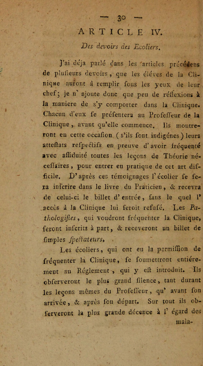 ' — 3° — ARTICLE IV. JDes devoirs des Ecoliers, , \ J’ai déjà parlé (Jans les articles précétlens de plu Heur s devoirs , que les éléves de la Cli- nique auront à remplir fous les yeux de leur chef* je n ajoute donc que peu de réflexions à la maniéré de s’y comporter dans la Clinique. Chacun d’eux fe préfentera au Profefléur de la Clinique , avant qu’elle commence. Ils montre- ront en cette occafion (s’ils font indigènes) leurs atteftats refpeètifs en preuve d’avoir fréquenté avec afliduité toutes les leçons de Théorie né- cefliaires , pour entrer en pratique de cet art dif- ficile. D’après ces témoignages l’écolier fe fe- ra infcrire dans le livre du Praticien, & recevra de celui-ci le billet d’entrée, fans le quel 1* .accès à la Clinique lui feroit refufé. Les Pa- thologijles, qui voudront fréquenter la Clinique, feront infcrits à part, & receveront un billet de Amples fpeftateurs♦ . Les écoliers, qui ont eu la pcrmiflion de fréquenter la Clinique, fe foumettront entière- ment au Réglement , qui y eft introduit. Ils obferverout le plus grand filence, tant durant les leçons mêmes du Profefléur, qu’ avant font arrivée, & après fou départ. Sur tout ils ob- ferveront la plus grande décence à P égard des mala-