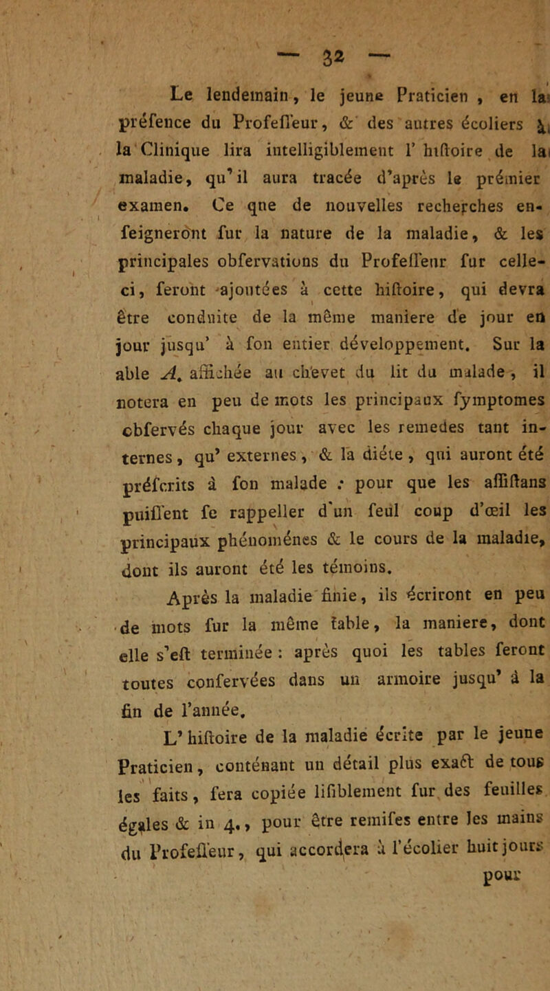 I Le lendemain, le jeune Praticien , en la: préfence du Profefl'eur, & des autres écoliers à., la Clinique lira intelligiblement T hiftoire de la< maladie, qu’il aura tracée d’après le prémier examen. Ce que de nouvelles recherches en- feigneront fur la nature de la maladie, & les principales obfervations du Profefl'eur fur celle- ci, feront •'ajoutées à cette hiftoire, qui devra être conduite de la même maniéré de jour en jour jusqu’ à fon entier développement. Sur la able A. affichée au chevet du lit du malade , il notera en peu de mots les principaux fymptomes cbfervés chaque jour avec les remedes tant in- ternes , qu’ externes , & l'a diète , qui auront été préfcrits à fon malade .* pour que les alïïftans puiflent fe rappeller d'un feul coup d’œil les principaux phénomènes & le cours de la maladie, dont ils auront été les témoins. Après la maladie finie, ils écriront en peu de mots fur la même iable, la maniéré, dont elle s’eft terminée : après quoi les tables feront toutes confervées dans un armoire jusqu’ à la fin de l’année. L’ hiftoire de la maladie écrite par le jeune Praticien, contenant un détail plus exaft de tous les faits, fera copiée lifiblement fur des feuilles égales & in 4,, pour être remifes entre Jes mains du Profeûeur, qui accordera à l’écolier huit jours pour