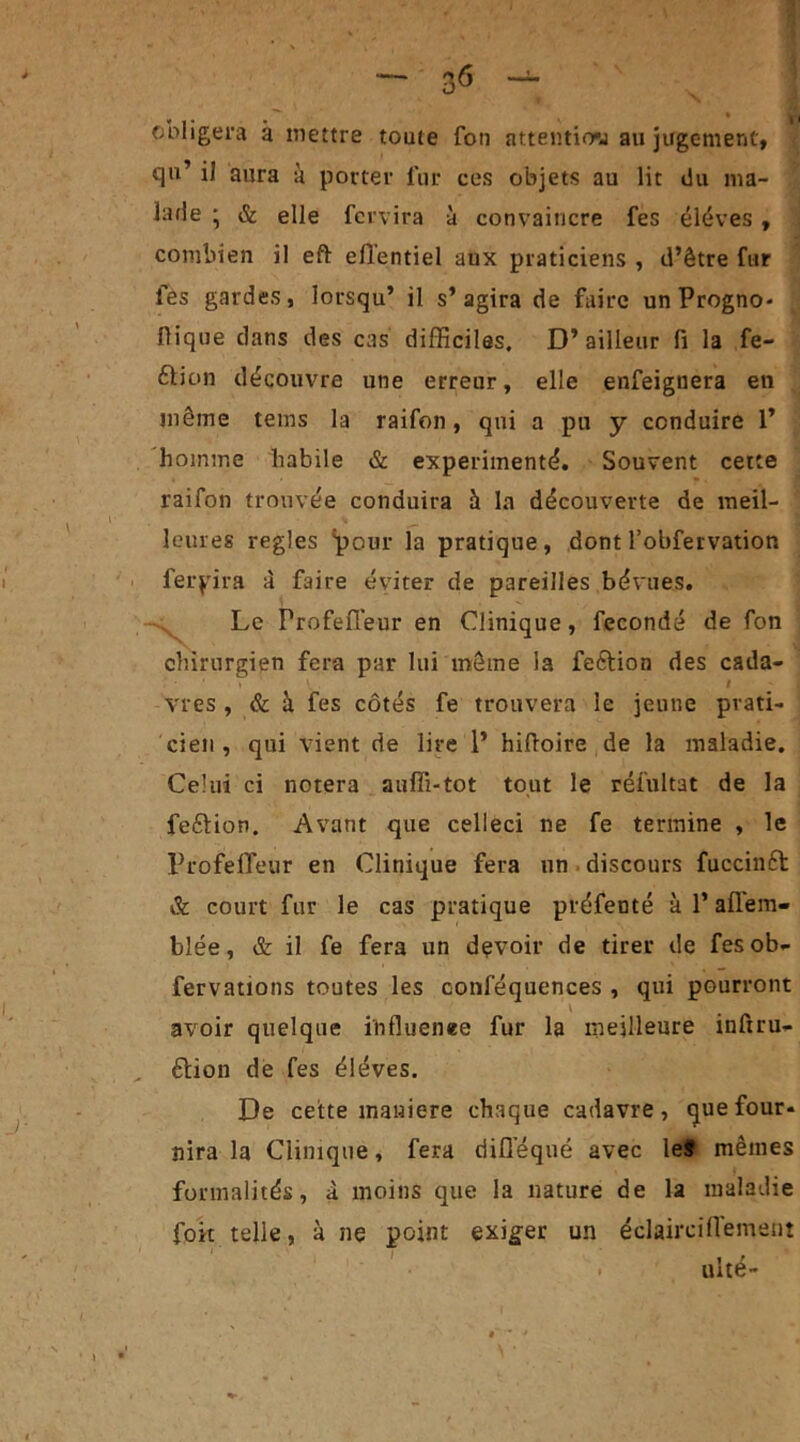 obligera à mettre toute fon attention au jugement, qu’ il aura à porter fur ces objets au lit du ma- lade • & elle fervira à convaincre fes éléves , combien il eft efTentiel aux praticiens , d’être fur fes gardes, lorsqu’ il s’agira de faire unProgno* j Pique dans des cas difficiles. D’ailleur fi la fe- élion découvre une erreur, elle enfeignera en même teins la raifon, qui a pu y conduire 1’ homme habile & expérimenté. Souvent cette raifon trouvée conduira à la découverte de meil- leures réglés 'pour la pratique, dont l’obfervation ferpira à faire éviter de pareilles bévues. Le Profefl'eur en Clinique, fécondé de fon chirurgien fera par lui même la feétion des cada- » V . / vies , & à fes côtés fe trouvera le jeune prati- cien , qui vient de lire 1’ hiftoire de la maladie. Celui ci notera auffi-tot tout le ïéfuitat de la fe&ion. Avant que celleci ne fe termine , le Profefieur en Clinique fera un discours fuccinft & court fur le cas pratique préfenté à l’aflem- blée, & il fe fera un devoir de tirer de fes ob- fervations toutes les conféquences , qui pourront avoir quelque influenee fur la meilleure inftru- étion de fes éléves. De cette maniéré chaque cadavre, que four- nira la Clinique, fera diflequé avec le# mêmes formalités, à moins que la nature de la maladie fok telle, à ne point exiger un éclaircifi'emeut ulté-