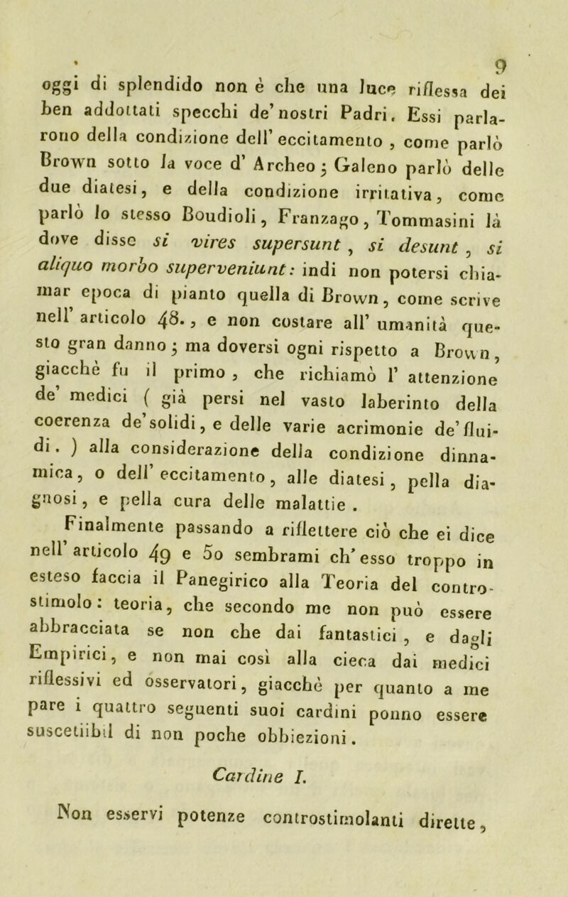 oggi di splendido non è che una luce riflessa dei ben addottati specchi de’nostri Padri, Essi parla- rono della condizione dell’eccitamento , come parlò Brown sotto la voce d’ Archeo; Galeno parlò delle due diatesi, e della condizione irritativa, come parlò lo stesso Boudioli, Franzago, Tommasini là dove disse si vires supersunt , si desunt , si aliquo morbo superveniunt: indi non potersi chia- mai epoca di pianto quella di Brown, come scrive nell articolo 48., e non costare all’umanità que- sto gran danno ; ma doversi ogni rispetto a Broun, giacché fu il primo , che richiamò 1’ attenzione de’ medici ( già persi nel vasto Jaberinto della coerenza de solidi, e delle varie acrimonie de’flui- di. ) alla considerazione della condizione dinna- mica, o dell’eccitamento, alle diatesi, pella dia- gnosi , e pella cura delle malattie . Finalmente passando a riflettere ciò che ei dice nell articolo 49 e 5o sembrami eh’esso troppo in esteso faccia il Panegirico alla Teoria del contro- stimolo: teoria, che secondo me non può essere abbracciata se non che dai fantastici , e dagli Empirici, e non mai così alla cieca dai medici riflessivi ed osservatori, giacché per quanto a me pare i quattro seguenti suoi cardini potino essere susceiiibil di non poche obbiezioni. Cardine I. iNon esservi potenze controstimolanti dirette.