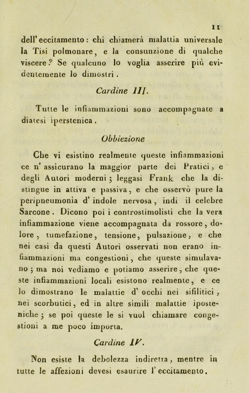 dell’eccitamento : chi chiamerà malattia universale la Tisi polmonare, e la consunzione di qualche viscere ? Se qualcuno lo voglia asserire più evi- dentemente lo dimostri . Cardine III. Tutte le infiammazioni sono accompagnate a diatesi iperstenica. Obbiezione Che vi esistino realmente queste infiammazioni ce n’ assicurano la maggior parte dei Pratici, e degli Autori moderni 5 leggasi Frank che la di- stingue in attiva e passiva, e che osservò pure la peripneumonìa d’ indole nervosa , indi il celebre Sarcone . Dicono poi i controstimolisti che la vera infiammazione viene accompagnata da rossore, do- lore , tumefazione, tensione, pulsazione, e che nei casi da questi Autori osservati non erano in- fiammazioni ma congestioni, che queste simulava- no j ma noi vediamo e poliamo asserire, che que- ste infiammazioni locali esistono realmente, e ce lo dimostrano le malattie d’ occhi nei sifilitici , nei scorbutici, ed in altre simili malattie iposte- niche ^ se poi queste le si vuol chiamare conge- stioni a me poco importa. Cardine IP. Non esiste la debolezza indiretta, mentre in tutte le affezioni devest esaurire l’eccitamento.