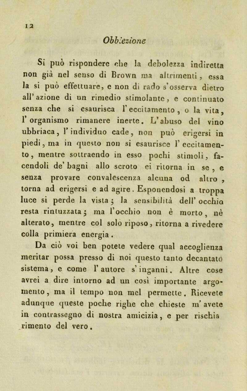 Obb lezione Si può rispondere che la debolezza indiretta non già nel senso di Brown ma altrimenti, essa la si può effettuare, e non di rado s’osserva dietro all’azione di un rimedio stimolante, e continuato senza che si esaurisca l’eccitamento , o la vita, l’organismo rimanere inerte. L’abuso del vino ubbriaca, l’individuo cade, non può erigersi in piedi , ma in questo non si esaurisce 1’ eccitamen- to , mentre sottraendo in esso pochi stimoli, fa- cendoli de’ bagni allo scroto ei ritorna in se , e senza provare convalescenza alcuna od altro , torna ad erigersi e ad agire. Esponendosi a troppa luce si perde la vista $ la sensibilità dell’occhio resta rintuzzata j ma l’occhio non è morto, nè alterato, mentre col solo riposo, ritorna a rivedere colla primiera energia. Da ciò voi ben potete vedere qual accoglienza meritar possa presso di noi questo tanto decantato sistema, e come l’autore s’inganni. Altre cose avrei a dire intorno ad un cosi importante argo- mento , ma il tempo non mel permette. Ricevete adunque queste poche righe che chieste m’ avete in contrassegno di nostra amicizia, e per rischia rimento del vero.