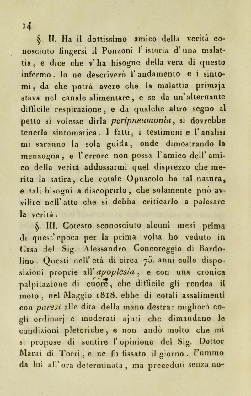 *4 § II. Ha il dottissimo amico della verità co- nosciuto fingersi il Ponzoni l’istoria d’ una malat- tia , e dice che v’ha bisogno della vera di questo infermo . Io ne descriverò 1’ andamento e i sinto- mi , da che potrà avere che la malattia primaja stava nel canale alimentare, e se da un’alternante difficile respirazione, e da qualche altro segno al petto si volesse dirla peripneumonìa., si dovrebbe tenerla sintomatica. 1 fatti, i testimoni e l’analisi mi saranno la sola guida, onde dimostrando la menzogna, e l’errore non possa Tamico dell’ami- co della verità addossarmi quel disprezzo che me- rita la satira, che cotale Opuscolo ha tal natura, e tali bisogni a discoprirlo, che solamente può av- vilire nell’atto che si debba criticarlo a palesare la verità . §. 111. Cotesto sconosciuto alcuni mesi prima di quest’epoca per la prima volta ho veduto in Casa del Sig. Alessandro Concoreggio di Bardo- lino. Questi nell’età di circa ^5. anni colle dispo- sizioni proprie all’ apoplesia, e con una cronica palpitazione di cuore, che difficile gli rendea il moto, nel Maggio 1818. ebbe di cotali assalimenti con paresi alle dita della mano destra: migliorò co- gli ordinarj e moderati ajuti che dimandano le condizioni pletoriche, e non andò molto che ini si propose di sentire l’opinione del Sig. Dottor Marai di Torri, e ne fu fissato il giorno . Fummo da lui all’ ora determinala , ma preceduti senza no-