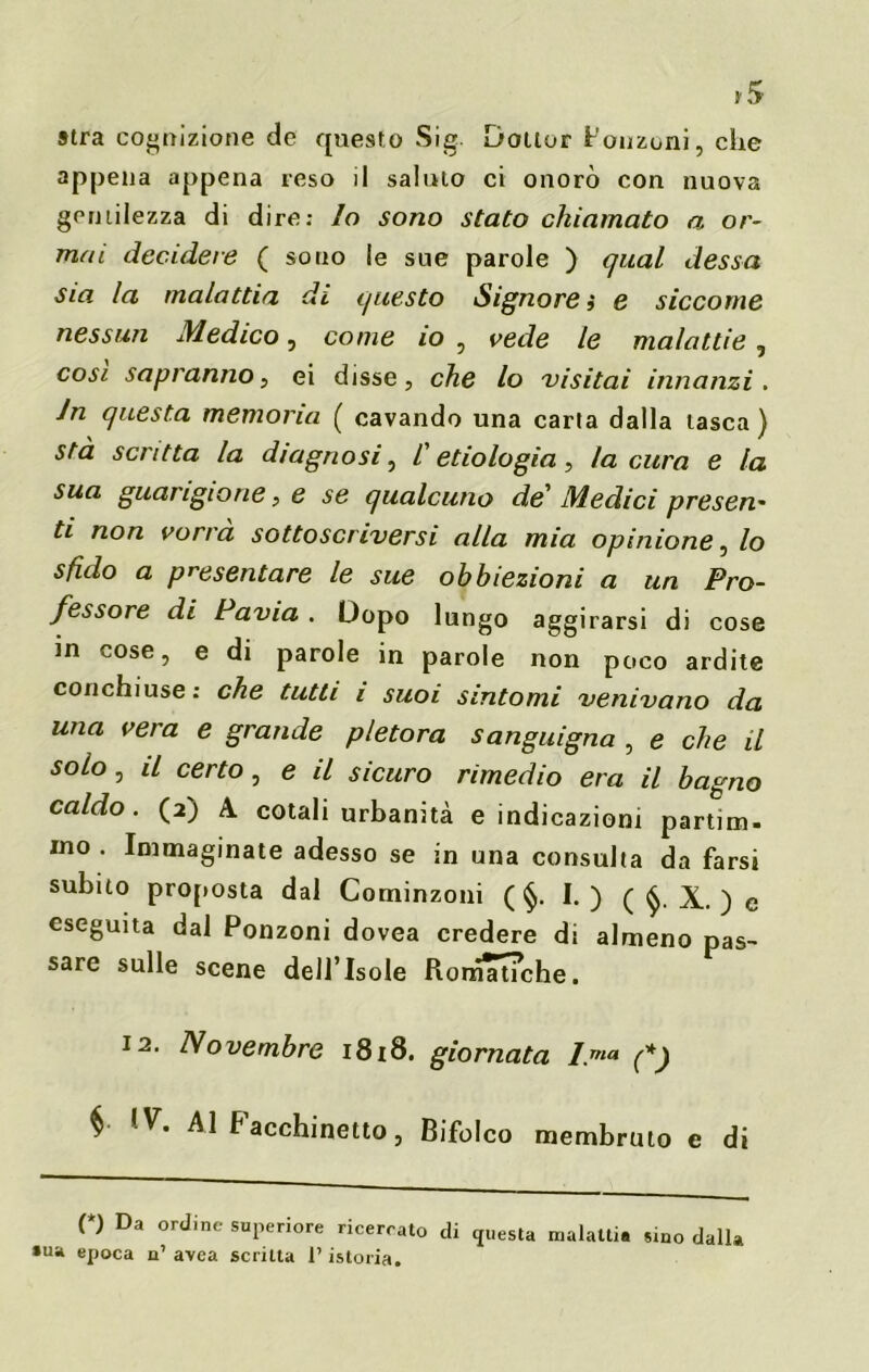 *5 stra cognizione de questo Sig. Dottor Ronzoni, che appena appena reso il saluto ci onorò con nuova gentilezza di dire: lo sono stato chiamato a. or- mai decidere ( sono le sue parole ) qual dessa sia la malattia di questo Signore ì e siccome nessun Medico, come io , vede le malattie, cosi sapranno, ei disse, che lo visitai innanzi. In questa memoria ( cavando una carta dalla tasca ) stà scritta la diagnosi, /’ etiologia , la cura e la sua guarigione, e se qualcuno de' Medici presen* ti non vorrà sottoscriversi alla mia opinione, lo sfido a presentare le sue obbiezioni a un Pro- fessore di Pavia . Dopo lungo aggirarsi di cose in cose, e di parole in parole non poco ardite conchiuse : che tutti i suoi sintomi venivano da una vera e grande pletora sanguigna , e che il solo, il certo, e il sicuro rimedio era il bagno caldo. (2) A cotali urbanità e indicazioni partim- mo . Immaginate adesso se in una consulta da farsi subito proposta dal Cominzoni ( §. I. ) ( $. X. ) e eseguita dal Ponzoni dovea credere di almeno pas- sare sulle scene dell’Isole Romaiche. 12. Novembre 1818. giornata l.ma (*) § 'V. Al Facchinetto, Bifolco membruto e di (*) Da ordine superiore ricercato di questa malattia sino dalla •uà epoca n’ avea scritta l’istoria.