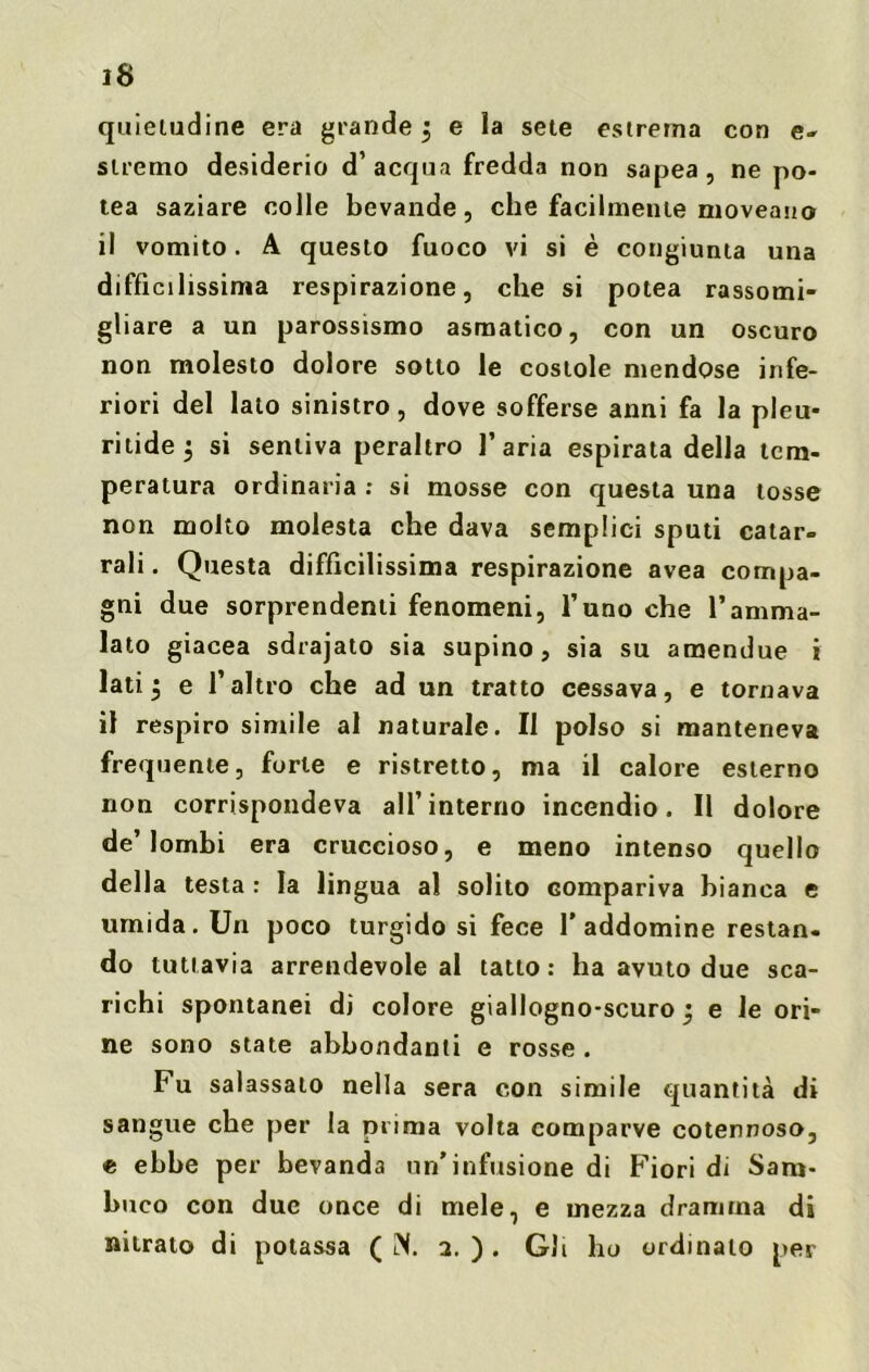 quietudine era grande j e la sete estrema con e- stremo desiderio d’acqua fredda non sapea , ne po- tea saziare colle bevande, che facilmente moveano il vomito. A questo fuoco vi si è congiunta una difficilissima respirazione, che si potea rassomi- gliare a un parossismo asmatico, con un oscuro non molesto dolore sotto le costole mendose infe- riori del lato sinistro, dove sofferse anni fa la pleu- ritide 3 si sentiva peraltro l’aria espirata della tem- peratura ordinaria : si mosse con questa una tosse non molto molesta che dava semplici sputi catar- rali . Questa difficilissima respirazione avea compa- gni due sorprendenti fenomeni, l’uno che l’amma- lato giacea sdrajato sia supino, sia su amendue i lati. $ e l’altro che ad un tratto cessava, e tornava il respiro simile al naturale. Il polso si manteneva frequente, forte e ristretto, ma il calore esterno non corrispondeva all’interno incendio. Il dolore de’lombi era cruccioso, e meno intenso quello dell a testa : la lingua al solito compariva bianca e umida. Un poco turgido si fece l’addomine restan- do tuttavia arrendevole al tatto: ha avuto due sca- richi spontanei di colore giallogno-scuro 3 e le ori- ne sono state abbondanti e rosse . Fu salassalo nella sera con simile quantità di sangue che per la prima volta comparve cotennoso, e ebbe per bevanda un’infusione di Fiori di Sam- buco con due once di mele, e mezza dramma di nitrato di potassa ( IN. 2. ) . Gli ho ordinalo per