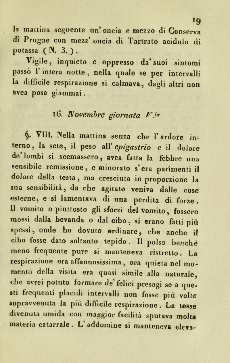 *9 la mattina seguente un’oncia e mezzo di Conserva di Prugne con mezz’ oncia di Tartralo acidulo di potassa (IN. 3. ) . Vigile, inquieto e oppresso da’suoi sintomi passo l’intera notte , nella quale se per intervalli la difficile respirazione si calmava, dagli altri non avea posa giammai. 16. Novembre giornata V io. §. Vili. Nella mattina senza che Tardone in- terno, la sete, il peso all 'epigastrio e il dolore de’lombi si scemassero, avea fatta la febbre una sensibile remissione, e minorato s’era parimenti il dolore della testa, ma cresciuta in proporzione la sua sensibilità, da che agitato veniva dalle cose esterne, e si lamentava di una perdita di forze . 11 vomito o piuttosto gli sforzi del Vomito, fossero mossi dalla bevanda o dal cibo, si erano fatti più spessi, onde ho dovuto ordinare, che anche il cibo fosse dato soltanto tepido. Il polso benché meno frequente pure si manteneva ristretto. La respirazione ora affannosissima, ora quieta nel mo- mento della visita era quasi simile alla naturale, che avrei potuto formare de felici presagi se a que- sti frequenti placidi intervalli non fosse più volte sopravvenuta la piu difficile respirazione. La tesse divenuta umida con maggior facilità sputava molta materia catarrale. L’addomine si manteneva eleva-