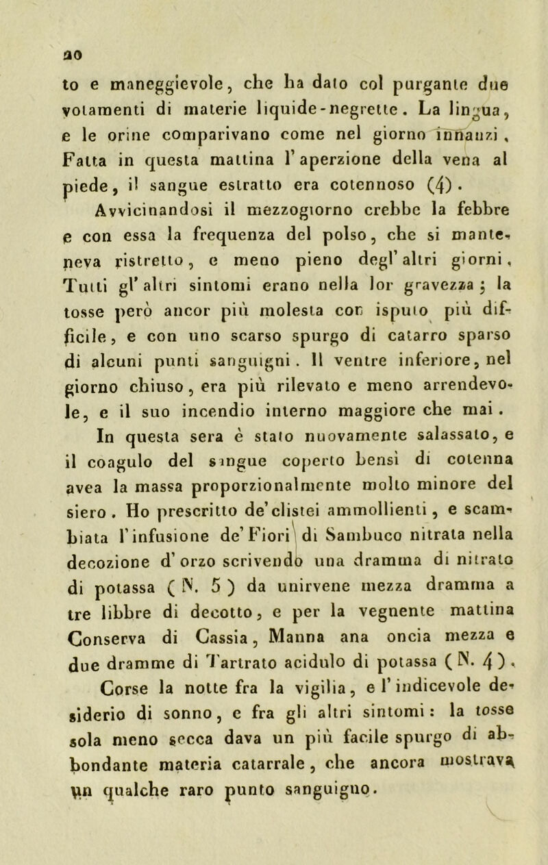 flO to e maneggevole, che ha dato col purgante due votamenti di materie liquide-negrette. La lingua, e le orine comparivano come nel giorno innanzi , Fatta in questa mattina l’aperzione della vena al piede, il sangue estratto era cotennoso (4) • Avvicinandosi il mezzogiorno crebbe la febbre e con essa la frequenza del polso, che si mante-! neva ristretto, e meno pieno degl’altri giorni. Tutti gl’altri sintomi erano nella lor gravezza 5 la tosse però ancor più molesta con isputo più dif- fìcile, e con uno scarso spurgo di catarro sparso di alcuni punti sanguigni. 11 ventre inferiore, nel giorno chiuso , era più rilevato e meno arrendevo- le, e il suo incendio interno maggiore che mai. In questa sera è stato nuovamente salassalo, e il coagulo del sangue coperto bensì di cotenna avea la massa proporzionalmente mollo minore del siero. Ho prescritto de’clistei ammollienti, e scarna biata l’infusione de’Fiori di Sambuco nitrala nella decozione d’ orzo scrivendò una dramma di nitrato di potassa (IN. 5 ) da unirvene mezza dramma a tre libbre di decotto, e per la vegnente mattina Conserva di Cassia, Manna ana oncia mezza e due dramme di Tarlrato acidulo di potassa ( N. 4 ) • Corse la notte fra la vigilia, e l’indicevole de- siderio di sonno, e fra gli altri sintomi: la tosse sola meno secca dava un più facile spurgo di abr bondante materia catarrale, che ancora mostrava \in qualche raro punto sanguigno.