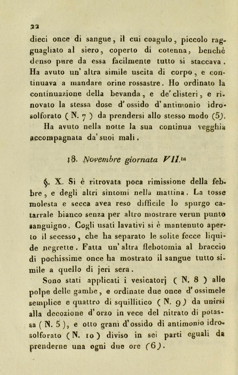 32 dieci once di sangue, il cui coagulo, piccolo rag- guagliato ai siero, coperto di cotenna, benché denso pure da essa facilmente tutto si staccava . Ha avuto un’ altra simile uscita di corpo , e con- tinuava a mandare orine rossastre. Ho ordinato la continuazione della bevanda, e de'clisteri, e ri- novato la stessa dose d’ossido d’antimonio idro- solforato ( N. 7 ) da prendersi allo stesso modo (5). Ha avuto nella notte la sua continua vegghia accompagnata da’ suoi mali, Novembre giornata Vll.ta X. Si è ritrovata poca rimissione della feb- bre , e degli altri sintomi nella mattina . La tosse molesta e secca avea reso difficile lo spurgo ca- tarrale bianco senza per altro mostrare verun punto sanguigno, Cogli usati lavativi si è mantenuto aper- to il secesso , che ha separato le solite fecce liqui- de negrette . Fatta un’altra flebotomia al braccio di pochissime once ha mostrato il sangue tutto si- mile a quello di jeri sera . Sono stati applicati i vesicatorj ( N, 8 ) alle polpe delle gambe, e ordinate due once d* ossimele semplice e quattro di squillitico ( N. 9 ) da unirsi alla decozione d’orzo in vece del nitrato di potas- sa ( ÌN. 5 ), e otto grani d’ossido di antimonio idro- solforato ( N. io) diviso in sei parti eguali da prenderne una ogni due ore (6J.