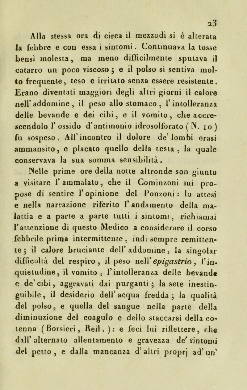 Alla stessa ora di circa il mezzodì si è alterata la febbre e con essa i sintomi. Continuava la tosse bensì molesta, ma meno diffìcilmente sputava il catarro un poco viscoso ; e il polso si sentiva mol- to frequente, teso e irritato senza essere resistente. Erano diventati maggiori degli altri giorni il calore nell’addomine , il peso allo stomaco , l’intolleranza delle bevande e dei cibi, e il vomito, che accre- scendolo f ossido d’antimonio idrosolforato ( N. io ) fu sospeso. All’incontro il dolore de’lombi erasi ammansito, e placato quello della testa, la quale conservava la sua somma sensibilità. [Selle prime ore della notte altronde son giunto a visitare 1’ ammalato, che il Cominzoni mi pro- pose di sentire l’opinione del Ronzoni: lo attesi e nella narrazione riferito l’andamento della ma- lattia e a parte a parte tutti i sintomi, richiamai rattenzione di questo Medico a considerare il corso febbrile prima intermittente, indi sempre remitten- te $ il calore bruciante dell’addomine, la singoiar difficoltà del respiro, il peso nell’ epigastrio, l’in- quietudine, il vomito, l’intolleranza delle bevande e de’cibi, aggravati dai purganti; la sete inestin- guibile, il desiderio dell’acqua fredda; la qualità del polso, e quella del sangue nella parte della diminuzione del coagulo e dello staccarsi della co- tenna ( Borsieri, Reil. ): e feci lui riflettere, che dall’ alternato allentamento e gravezza de' sintomi del petto, e dalla mancanza d’altri proprj ad’un’