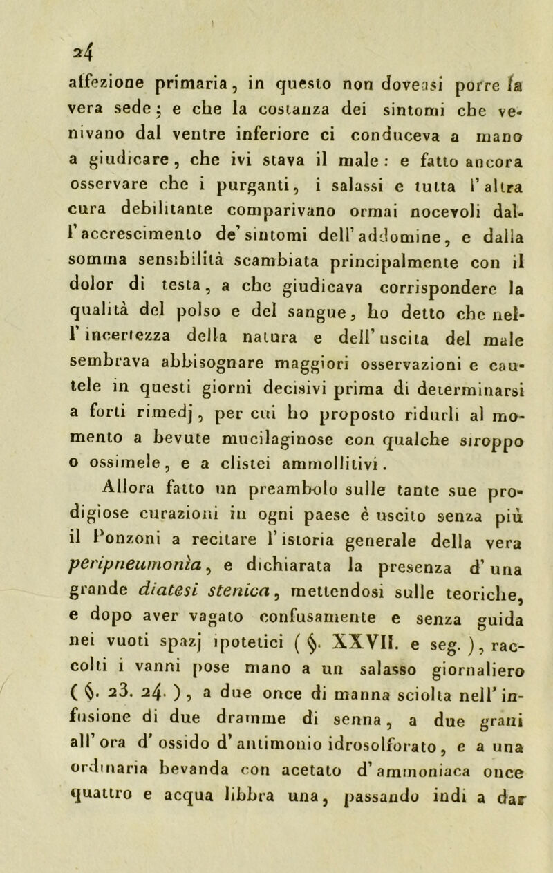 \ 2 4 affezione primaria, in questo non doveisi porre fa vera sede $ e che la costanza dei sintomi che ve- nivano dal ventre inferiore ci conduceva a mano a giudicare, che ivi stava il male: e fatto ancora osservare che i purganti, i salassi e tutta l’altra cura debilitante comparivano ormai noceroli dal- l’accrescimento de’sintomi dell’addomine, e dalla somma sensibilità scambiata principalmente con il dolor di testa, a che giudicava corrispondere la qualità del polso e del sangue, ho detto che nel- 1 incertezza della natura e deli uscita del male sembrava abbisognare maggiori osservazioni e cau- tele in questi giorni decisivi prima di determinarsi a forti rimedj, per cui ho proposto ridurli al mo- mento a bevute mucilaginose con qualche stroppo o ossimele, e a clistei ammollitivi. Allora fatto un preambolo sulle tante sue pro- digiose curazioni in ogni paese è uscito senza più il Ponzoni a recitare l’istoria generale della vera peripneumonìa, e dichiarata la presenza d’uria grande diatesi stenica, mettendosi sulle teoriche, e dopo aver vagato confusamente e senza guida nei vuoti spazj ipotetici ( §. XXVII. e seg. ), rac- colti i vanni pose mano a un salasso giornaliero ( §. a3. 24• ), a due once di manna sciolta nell’in- fusione di due dramme di senna, a due grani all ora d ossido d antimonio idrosolforato, e a una ordinaria bevanda con acetato d’ammoniaca once quattro e acqua libbra una, passando indi a dar