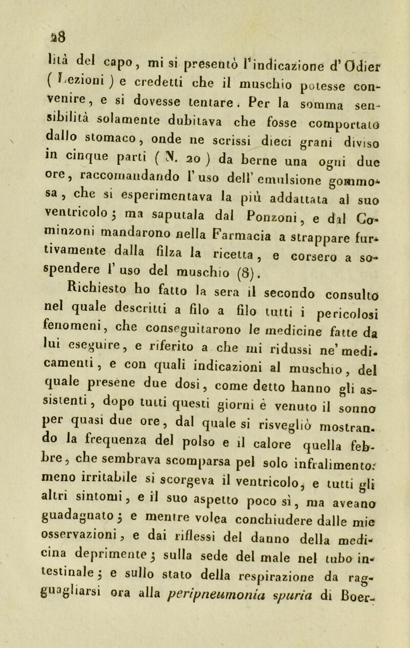 a8 lùà del capo, misi presentò l’indicazione d’Odier ( l ezioni ) e credetti che il muschio potesse con- venire, e si dovesse tentare. Per la somma sen- sibilità solamente dubitava che fosse comportato dallo stomaco, onde ne scrissi dieci grani diviso in cinque parti ( X 20 ) da berne una ogni due ore, raccomandando l’uso dell’emulsione gommo* sa, che si esperimentava la più addattata al suo ventricolo 5 ma saputala dal Ponzoni, e dal Ca* minzoni mandarono nella Farmacia a strappare fur* tivamente dalla filza la ricetta, e corsero a so- spendere l’uso del muschio (8). Richiesto ho fatto la sera il secondo consulto nel quale descritti a filo a filo tutti i pericolosi fenomeni, che conseguitarono le medicine fatte da lui eseguire, e riferito a che mi ridussi ne’medi- camenti, e con quali indicazioni al muschio, del quale presene due dosi, come detto hanno gli as- sistenti , dopo tutti questi giorni è venuto il sonno per quasi due ore, dal quale si risvegliò mostrai do la frequenza del polso e il calore quella feb- bre, che sembrava scomparsa pel solo infraliamo to.' meno irritabile si scorgeva il ventricolo, e tutti gli altri sintomi, e il suo aspetto poco sì, ma aveano guadagnato 5 e mentre volea conchiudere dalle mie osservazioni, e dai riflessi del danno della medi- cina deprimente 3 sulla sede del male nel tubo in- testinale 3 e sullo stato della respirazione da rag- guagliarsi ora alla peripneumonia spuria di Boer-