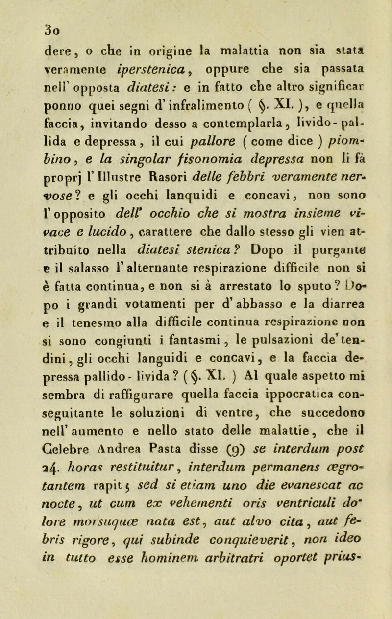 dere, o che iti origine la malattia non sìa stata veramente iperstenica, oppure che sia passata nell’opposta diatesi: e in fatto che altro significar ponrio quei segni d’infralimento ( §. XI. ), e quella faccia, invitando desso a contemplarla, livido-pal- lida e depressa , il cui pallore ( come dice ) piom- bino , e la singoiar fisonomia depressa non li fa proprj l’Illustre Rasori delle febbri veramente ner- vose? e gli occhi lanquidi e concavi, non sono T opposito dell* occhio che si mostra insieme vi- vace e lucido, carattere che dallo stesso gli vien at- tribuito nella diatesi stenica ? Dopo il purgante e il salasso l’alternante respirazione difficile non si è fatta continua, e non si à arrestato lo sputo? Do- po i grandi votamenti per d’ abbasso e la diarrea e il tenesmo alla difficile continua respirazione non si sono congiunti i fantasmi, le pulsazioni de’ten- dini, gli occhi languidi e concavi, e la faccia de- pressa pallido - livida ? ( §• XI. ) Al quale aspetto mi sembra di raffigurare quella faccia ippocratica con- seguitante le soluzioni di ventre, che succedono nell’aumento e nello stato delle malattie, che il Celebre Andrea Pasta disse (9) se interdum post a4- horas restituitur, interdum permanens cegro- tantem rapit 5 sed si etiam uno die evanescat ac nocte, ut cum ex vehernenti oris ventriculi do~ loie morsuquee nata est, aut alvo cita, aut fe- bris rigore, qui subinde conquieverit, non ideo in tutto esse hominem arbitratri oportet pnus-