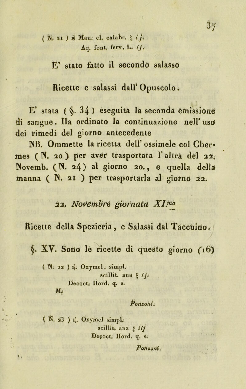 Aq. font. ferv. L. ij< E’ stato fatto il secondo salasso Ricette e salassi dall’ Opuscolo * E’ stata ( §. 34 ) eseguita là seconda emissióne di sangue. Ha ordinato la continuazione nell’uso dei rimedi del giorno antecedente !NB. Oramette la ricetta dell’ ossimele col Cher- mes ( N. 20) per aver trasportata l’altra del 22. INoverab. (N. 24) al giorno 20., e quella della manna ( IN. 21 ) per trasportarla al giorno 22. 22. Novembre giornata XI.ma Ricette della Spezieria, e Salassi dal Taccuino. §. XV. Sono le ricette di questo giorno f(6) ( N. 11 ) ity. Oxymel. simpl. scillit. ana | ìj: Decoct. Hord. q. s. Panzoni. ( N. a3 ) 1$. Oxymel simpl. scillit-. ana | iij Decoct. Hord. q. s: Ponzimi