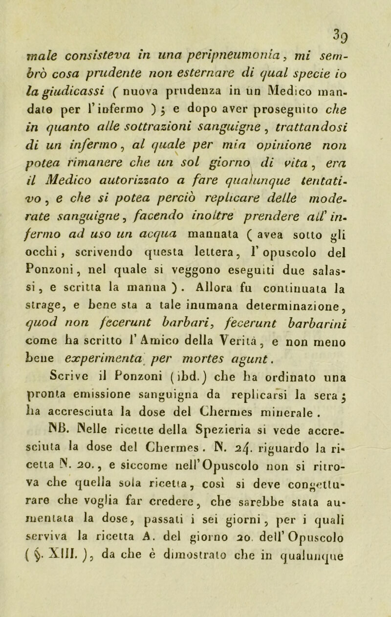 male consisteva in una peripneumonia, mi sem- brò cosa prudente non esternare di qual specie io la giudicassi ( nuova prudenza in un Medico man- dalo per l’infermo ); e dopo aver proseguito che in quanto alle sottrazioni sanguigne, trattandosi di un infermo, al quale per mia opinione non potea rimanere che un sol giorno di vita, era il Medico autorizzato a fare qualunque tentati- vo , e che si potea perciò replicare delle mode- rate sanguigne, facendo inoltre prendere a il' in- fermo ad uso un acqua mannata ( avea sotto gli occhi, scrivendo questa lettera, l’opuscolo del Ponzoni, nel quale si veggono eseguiti due salas- si, e scritta la manna ). Allora fu continuala la strage, e bene sta a tale inumana determinazione, quod non fecerunt barbari, fecerunt barbarmi come ha scritto l’Amico della Verità, e non meno bene eocperimenta per mortes agunt. Scrive il Ponzoni (ibd.) che ha ordinato una pronta emissione sanguigna da replicarsi la sera 5 ha accresciuta la dose del Chermes minerale . MB. Welle ricette della Spezieria si vede accre- sciuta la dose del Chermes . N. riguardo la ri- cetta W. 20., e siccome nell’Opuscolo non si ritro- va che quella sola ricetta, così si deve congettu- rare che voglia far credere, che sarebbe stata au- mentala la dose, passali i sei giorni, per i quali serviva la ricetta A. del giorno 20 dell’Opuscolo ( XIII. ), da che è dimostrato che in qualunque