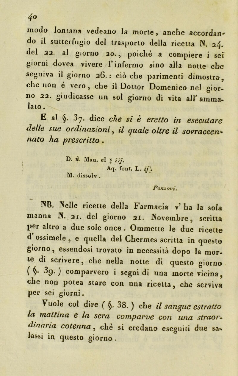 4° modo lontana vedeano la morte, anche accordane do il sutterfugio del trasporto della ricetta N. a/j. del aa. al giorno ao., poiché a compiere i sei giorni dovea vivere l’infermo sino alla notte che seguiva il giorno 26.: cièche parimenti dimostra, che non è vero, che il Dottor Domenico nel gior- no 22. giudicasse un sol giorno di vita all’amma- lalo . E a! 3y. dice che si è eretto in eseculare delle sue ordinazioni, il quale oltre il sovracce n* nato ha prescritto . D. 1$. Man. el S iij. Aq. font. L. ìj\ M. dissolv. Ponzoni. NB. Nelle ricette della Farmacia v’ ha la sola manna IN. 21. del giorno 21. Novembre, scritta per altro a due sole once. Ommette le due ricette d ossimele , e quella del Chermes scritta in questo giorno, essendosi trovato in necessità dopo la mor- te di scrivere, che nella notte di questo giorno ( §• 39.) comparvero i segni di una morte vicina, che non potea stare con una ricetta, che serviva per sei giorni. Vuole col dire ( §. 38. ) che il sangue estratto La mattina e la sera comparve con una straor- dinaria cotenna, che si credano eseguiti due sa-* lassi in questo giorno .