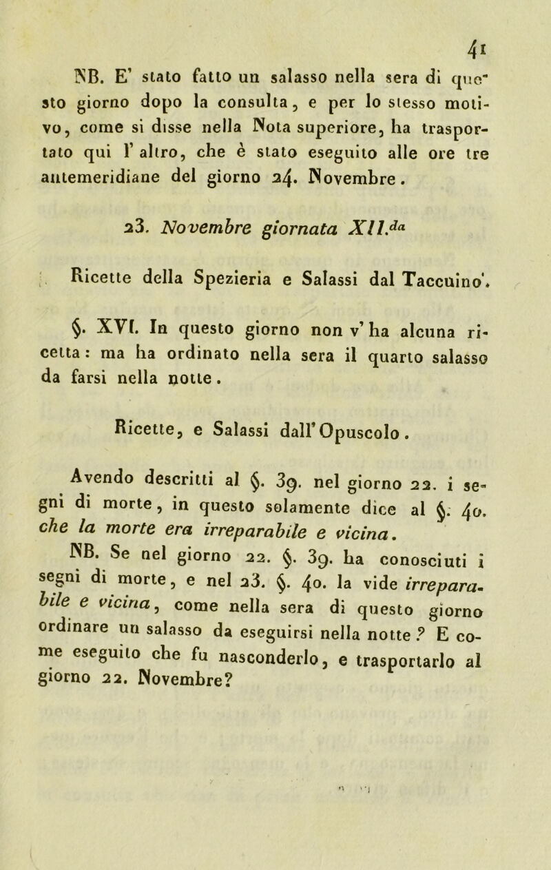 4* NB. E’ stato fatto un salasso nella sera dì quo sto giorno dopo la consulta, e per lo stesso moti- vo, come si disse nella Nola superiore, ha traspor- tato qui 1’ altro, che è stato eseguito alle ore tre antemeridiane del giorno 2/\. Novembre. a3. Novembre giornata Xll.da Ricette della Spezieria e Salassi dal Taccuino'. §. XVf. In questo giorno non v’ ha alcuna ri- cetta : ma ha ordinato nella sera il quarto salasso da farsi nella notte. Ricette, e Salassi dall’Opuscolo. Avendo descritti al §. 3g. nel giorno 22. i se- gni di morte, in questo solamente dice al 4<>. che la morte era irreparabile e vicina. NB. Se nel giorno 22. §. 39. ha conosciuti i segni di morte, e nel 23. §. 4°- la vide irrepara- bile e vicina, come nella sera di questo giorno ordinare un salasso da eseguirsi nella notte ? E co- me eseguito che fu nasconderlo, e trasportarlo al giorno 22. Novembre?