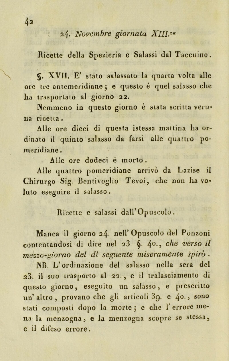 24. Novembre giornata XllLxa Ricette della Spexieria e Salassi dal Taccuino. §. XVII. E’ stato salassato la quarta volta alle ore ire antemei idiane $ e questo è quel salasso che ha trasportalo al giorno 22. Nemmeno in questo giorno è stata scritta veru- na ricetta . Alle ore dieci di questa istessa mallina ha or- dinato il quinto salasso da farsi alle quattro po- meridiane . Alle ore dodecì è morto. Alle quattro pomeridiane arrivò da Lazise il Chirurgo Sig Bentivoglio Tevoi, che non ha vo- luto eseguire il salasso. Ricette e salassi dall’Opuscolo. Manca il giorno 24 nell’ Opuscolo del Ronzoni contentandosi di dire nel 23 § 4°*? c^e verso il mezzo-giorno del dì seguente miseramente spirò . NB L’ordinazione del salasso nella sera del 23. il suo trasporto al 22., e il tralasciamene di questo giorno, eseguito un salasso, e prescritto un’altro, provano che gli articoli 39. e /\o., sono stati composti dopo la morte, e che T errore me- na la menzogna, e la menzogna scopre se stessa, e il difeso errore.