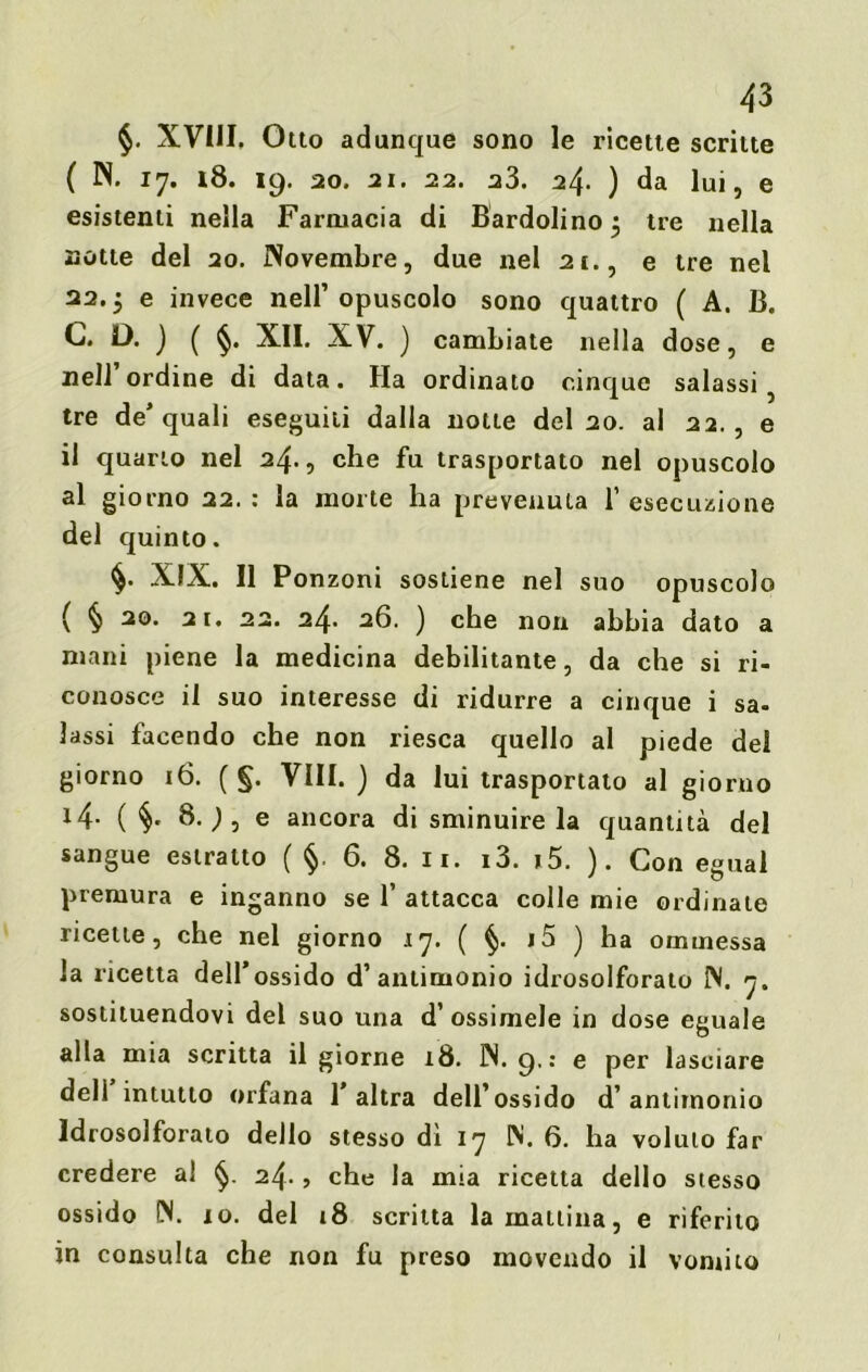 §. XVIII. Otto adunque sono le ricette scritte ( N. 17. 18. 19. 20. 21. 22. 23. 24. ) da lui, e esistenti nella Farmacia di Bardolino $ tre nella notte del 20. Novembre, due nel 21., e tre nel 22.5 e invece nell’opuscolo sono quattro ( A. B. C. D. ) ( §. XII. XV. ) cambiate nella dose, e nell’ordine di data. Ha ordinato cinque salassi 5 tre de’quali eseguiti dalla notte del 20. al 22., e il quarto nel 24., che fu trasportato nel opuscolo al giorno 22.: la morte ha prevenuta 1’ esecuzione del quinto. XIX. Il Ponzoni sostiene nel suo opuscolo ( § 20. 21. 22. 24. 26. ) che non abbia dato a mani piene la medicina debilitante, da che si ri- conosce il suo interesse di ridurre a cinque i sa- lassi facendo che non riesca quello al piede del giorno 16. ( §. Vili. ) da lui trasportato al giorno l4- ( §• 8. ; , e ancora di sminuire la quantità del sangue estratto ( §. 6. 8. li. i3. i5. ). Con egual premura e inganno se 1’ attacca colle mie ordinale ricette, che nel giorno 17. ( §. i5 ) ha ommessa la ricetta dell’ossido d’antimonio idrosolforato N. 7. sostituendovi del suo una d’ ossimele in dose eguale alla mia scritta il giorne 18. IN. 9,: e per lasciare dell intutto orfana 1 altra dell’ossido d’antimonio ldrosolforato dello stesso dì 17 IN. 6. ha voluto far credere al 24., che la mia ricetta dello stesso ossido IN. io. del 18 scritta la mattina, e riferito in consulta che non fu preso movendo il vomito